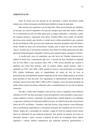 21
APRESENTAÇÃO
Antes de iniciar esta tese gostaria de me apresentar e indicar brevemente minha
relação com o objeto de pesquisa escolhido para trabalhar ao longo do doutorado.
Meu interesse por arquitetura vem de longa data. Muito provavelmente por influência
de meu pai, um sensível engenheiro civil que me carregava para todo lado, desde a infância
foi se constituindo em mim um olhar atento para os espaços edificados e, sobretudo, o gosto
por imaginar projetos e representar essas ideias. Uberaba (MG), nossa cidade, foi bastante
proveitosa nesse sentido, quer devido ao variado acervo urbano-arquitetônico que a pontuou
até fins da década de 1980, quer por estar situada num interstício geográfico entre São Paulo e
Goiás, rodeada de áreas com características variadas, para as quais não raro nossa família
viajava. Acredito que os movimentos contínuos, tanto dentro da cidade quanto para fora dela,
aguçaram minha percepção, instigando o interesse por comparar lugares, paisagens e culturas.
A escolha pelo curso de arquitetura, que não havia em Uberaba, despertou-me o
espírito de morar fora e experimentar algo novo. A decisão de fazer faculdade na inspirada
Juiz de Fora (MG), o que aconteceu entre 1994 e 1999, fez-me perceber que essência e
aparência são coisas bem distintas, tanto no aspecto urbano, quanto humano. Após a
graduação na UFJF, entre 2002 e 2008, quando já exercia a vida profissional em Campinas
(SP), minhas lembranças sobre as singularidades do centro de Juiz de Fora se
potencializavam, principalmente quando comparado aos de outras cidades paulistas de mesmo
porte presentes no meu dia-a-dia. Tais inquietações se materializaram numa dissertação de
mestrado, desenvolvida entre 2004 e 2006 na PUC-Campinas, acerca das particularidades da
malha urbana central juiz-forana, sobretudo sobre os desdobramentos de sua rede de galerias
comerciais.
Nas idas e vindas entre Campinas e Juiz de Fora, iniciei o magistério como professor
substituto na UFJF nas áreas de projeto e teoria da arquitetura; estava decidido a rumar para o
campo acadêmico e deixar a ‘prancheta’ em segundo plano, estando disposto a me candidatar
a vagas para a docência em instituições públicas do país. Em 2008 fui aprovado como docente
efetivo da UFT, em Palmas - Tocantins, onde hoje leciono. Logo comecei a notar diferenças
entre as preferências arquitetônicas e concepções de projeto dos estudantes de Juiz de Fora e
Palmas. Surgiu daí a curiosidade em entender o papel do local de origem/vivência desses
alunos na elaboração de suas propostas projetuais. Esta questão de pesquisa me trouxe ao
doutorado, durante o qual a associei à proposta de partir da investigação destes objetos
singulares e realizar análises comparativas que pudessem promover generalizações e
 