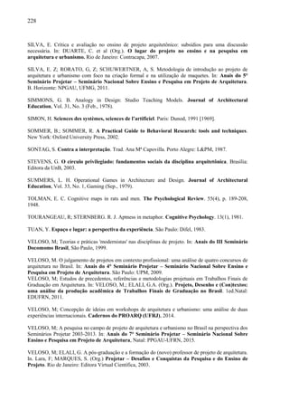 228
SILVA, E. Crítica e avaliação no ensino de projeto arquitetônico: subsídios para uma discussão
necessária. In: DUARTE, C. et al (Org.). O lugar do projeto no ensino e na pesquisa em
arquitetura e urbanismo. Rio de Janeiro: Contracapa, 2007.
SILVA, E. Z; RORATO, G, Z; SCHUWERTNER, A, S. Metodologia de introdução ao projeto de
arquitetura e urbanismo com foco na criação formal e na utilização de maquetes. In: Anais do 5°
Seminário Projetar – Seminário Nacional Sobre Ensino e Pesquisa em Projeto de Arquitetura.
B. Horizonte: NPGAU, UFMG, 2011.
SIMMONS, G. B. Analogy in Design: Studio Teaching Models. Journal of Architectural
Education, Vol. 31, No. 3 (Feb., 1978).
SIMON, H. Sciences des systèmes, sciences de l’artificiel. Paris: Dunod, 1991 [1969].
SOMMER, B.; SOMMER, R. A Practical Guide to Behavioral Research: tools and techniques.
New York: Oxford University Press, 2002.
SONTAG, S. Contra a interpretação. Trad. Ana Mª Capovilla. Porto Alegre: L&PM, 1987.
STEVENS, G. O círculo privilegiado: fundamentos sociais da disciplina arquitetônica. Brasília:
Editora da UnB, 2003.
SUMMERS, L. H. Operational Games in Architecture and Design. Journal of Architectural
Education, Vol. 33, No. 1, Gaming (Sep., 1979).
TOLMAN, E. C. Cognitive maps in rats and men. The Psychological Review. 55(4), p. 189-208,
1948.
TOURANGEAU, R; STERNBERG. R. J. Aptness in metaphor. Cognitive Psychology. 13(1), 1981.
TUAN, Y. Espaço e lugar: a perspectiva da experiência. São Paulo: Difel, 1983.
VELOSO, M; Teorias e práticas 'modernistas' nas disciplinas de projeto. In: Anais do III Seminário
Docomomo Brasil, São Paulo, 1999.
VELOSO, M. O julgamento de projetos em contexto profissional: uma análise de quatro concursos de
arquitetura no Brasil. In: Anais do 4° Seminário Projetar – Seminário Nacional Sobre Ensino e
Pesquisa em Projeto de Arquitetura. São Paulo: UPM, 2009.
VELOSO, M; Estudos de precedentes, referências e metodologias projetuais em Trabalhos Finais de
Graduação em Arquitetura. In: VELOSO, M.; ELALI, G.A. (Org.). Projeto, Desenho e (Con)textos:
uma análise da produção acadêmica de Trabalhos Finais de Graduação no Brasil. 1ed.Natal:
EDUFRN, 2011.
VELOSO, M; Concepção de ideias em workshops de arquitetura e urbanismo: uma análise de duas
experiências internacionais. Cadernos do PROARQ (UFRJ), 2014.
VELOSO, M; A pesquisa no campo de projeto de arquitetura e urbanismo no Brasil na perspectiva dos
Seminários Projetar 2003-2013. In: Anais do 7° Seminário Projetar – Seminário Nacional Sobre
Ensino e Pesquisa em Projeto de Arquitetura, Natal: PPGAU-UFRN, 2015.
VELOSO, M; ELALI, G. A pós-graduação e a formação do (novo) professor de projeto de arquitetura.
In. Lara, F; MARQUES, S. (Org.) Projetar – Desafios e Conquistas da Pesquisa e do Ensino de
Projeto. Rio de Janeiro: Editora Virtual Científica, 2003.
 