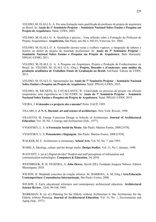 229
VELOSO, M; ELALI, G. A. Por uma formação mais qualificada do professor de projeto de arquitetura
no Brasil. In: Anais do 1° Seminário Projetar – Seminário Nacional Sobre Ensino e Pesquisa em
Projeto de Arquitetura. Natal, UFRN, 2003.
VELOSO, M; ELALI, G. A. Qualificar é preciso... Uma reflexão sobre a Formação do Professor de
Projeto Arquitetônico. Arquitextos, São Paulo, ano 04, n. 045.01, Vitruvius, fev. 2004.
VELOSO, M; ELALI, G. A. Ensinando (novas) rezas e (velhos) vigários: a integração de saberes e
fazeres no atelier de projeto do mestrado profissional. In: Anais do 5° Seminário Projetar –
Seminário Nacional Sobre Ensino e Pesquisa em Projeto de Arquitetura. Belo Horizonte:
NPGAU-UFMG, 2011.
VELOSO, M; ELALI, G. A. A Pesquisa em Arquitetura, Projeto e Produção de Conhecimentos no
Brasil. In: VELOSO, M; ELALI, G.A. (Org.). Projeto, Desenho e (Con)textos: uma análise da
produção acadêmica de Trabalhos Finais de Graduação no Brasil. 1ed.Natal: Editora da UFRN,
2011.
VELOSO, M; ELALI, G. Apresentação dos Anais do 7° Seminário Projetar – Seminário Nacional
Sobre Ensino e Pesquisa em Projeto de Arquitetura, Natal: PPGAU-UFRN, 2015.
VELOSO, M; RICARTE, G; CAVALCANTE, W. Criatividade no processo de projeto em oficinas
temporárias: uma experiência no CAU-UFRN. In: Anais do 7° Seminário Projetar – Seminário
Nacional Sobre Ensino e Pesquisa em Projeto de Arquitetura, Natal: PPGAU-UFRN, 2015.
VIEIRA, J. O desenho e o projecto são o mesmo? Porto: FAUP, 1995.
VILLARI, S. J. N. L. Durand: art and science of architecture. New York: Rizzoli, 1990.
VILLECCO, M. Energy Conscious Design in Schools of Architecture. Journal of Architectural
Education, Vol. 30, No. 3, Energy and Architecture (Feb., 1977).
VYGOTSKY, L. S. A Formação Social da Mente. São Paulo: Martins Fontes, 2008 [1978].
VYGOTSKY, L. S. Pensamento e linguagem. São Paulo: Martins Fontes, 2008 [1934].
WALKER, M. E. Architecture is elementary. School Arts. Vol. 92, No. 7 mar 1993.
WARD, A. Ideology, culture and the design studio. Design Studies. Vol. 11, No 1, January, 1990.
WAYCOTT, J. [et al.] Digital divides? Student and staff perceptions of information and
communication technologies. Computers & Education, 54, 2010.
WESTBROOK, R. B; TEIXEIRA, A. John Dewey. Recife (PE): Fundação Joaquim Nabuco, Editora
Massangana, 2010.
WILSON, B. Mudando conceitos da criação artística. In: BARBOSA, A. M. (Org.) Arte/Educação
Contemporênea: Consonâncias Internacionais. São Paulo: Cortez, 2008.
WILSON, S. Early educational reformers and contemporary architectural education. Architectural
Science Review, 12(4), 99-104, 1969.
WORKMAN, R. [et al.] Planning for the Elderly without Architecture Is like Architecture for the
Elderly without Planning. Journal of Architectural Education, Vol. 31, No. 1, Environments and
Aging (Sep., 1977).
 