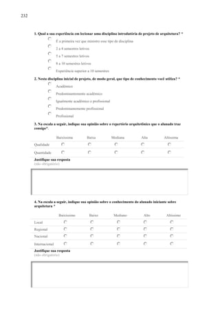 232
1. Qual a sua experiência em lecionar uma disciplina introdutória de projeto de arquitetura? *
É a primeira vez que ministro esse tipo de disciplina
2 a 4 semestres letivos
5 a 7 semestres letivos
8 a 10 semestres letivos
Experiência superior a 10 semestres
2. Nesta disciplina inicial de projeto, de modo geral, que tipo de conhecimento você utiliza? *
Acadêmico
Predominantemente acadêmico
Igualmente acadêmico e profissional
Predominantemente profissional
Profissional
3. Na escala a seguir, indique sua opinião sobre o repertório arquitetônico que o alunado traz
consigo*.
Baixíssima Baixa Mediana Alta Altíssima
Qualidade
Quantidade
Justifique sua resposta
(não obrigatório)
4. Na escala a seguir, indique sua opinião sobre o conhecimento do alunado iniciante sobre
arquitetura *
Baixíssimo Baixo Mediano Alto Altíssimo
Local
Regional
Nacional
Internacional
Justifique sua resposta
(não obrigatório)
 