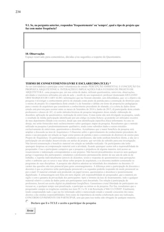 234
9.1. Se, na pergunta anterior, respondeu 'frequentemente' ou 'sempre', qual o tipo de projeto que
faz com maior frequência?
10. Observações
Espaço reservado para comentários, dúvidas e/ou sugestões a respeito do Questionário.
TERMO DE CONSENTIMENTO LIVRE E ESCLARECIDO (TCLE) *
Ao ser convidado(a) a participar como voluntário(a) do estudo: PERCEPÇÃO AMBIENTAL E CONCEPÇÃO DA
PROPOSTA ARQUITETÔNICA: INTERAÇÕES E IMPLICAÇÕES PARA O ENSINO DE PROJETO DE
ARQUITETURA - uma pesquisa que, em sua coleta de dados, utilizará questionários, entrevista, observações,
atividades e exercícios utilizados em sala de aula -, recebi do seu responsável, professor doutorando GIULIANO
ORSI MARQUES DE CARVALHO, informações que me fizeram entender, sem dificuldades, que: a) o objetivo da
pesquisa é investigar o conhecimento prévio do alunado como ponto de partida para a construção de diretrizes para
o ensino de projeto; b) a importância deste estudo é a de fomentar o debate em torno de proposições pedagógicas
para o ensino de arquitetura que considerem o conhecimento precedente do alunado; c) a coleta de dados desse
estudo está prevista para ocorrer entre os meses de Setembro de 2014 e Junho de 2015; d) participarão deste estudo
professores e alunos de AU; e) serão métodos/técnicas de pesquisa integrantes desse estudo: elaboração de
desenhos; aplicação de questionários; realização de entrevistas; f) meu nome não será divulgado na pesquisa, sendo
o resultado de minha participação identificado por um código ou nome fictício; g) poderão ser utilizados excertos
de meu depoimento (falado e/ou escrito), desde que sem identificação específica do(a) informante; h) caso eu
deseje, me serão fornecidos mais esclarecimentos sobre quaisquer etapas da pesquisa. Ressaltamos que o método
utilizado na pesquisa é predominantemente qualitativo, tendo como subsídios dados a serem extraídos
exclusivamente de entrevistas, questionários e desenhos. Acreditamos que o maior benefício da pesquisa será
ampliar a discussão na área de Arquitetura e Urbanismo sobre o aproveitamento do conhecimento precedente do
aluno e sua percepção em relação ao lugar como pontos de partida e para a construção de diretrizes de ensino para
Projeto de Arquitetura. Os participantes, estudantes ou professores, não terão nenhum benefício direto, a não ser a
participação em atividades desenvolvidas em atelier de projeto, que servirão de subsídio para esta investigação.
Não haverá remuneração e benefício material em relação ao trabalho realizado. Os participantes não terão
quaisquer despesas ou compensação material com a atividade, ficando quaisquer custos sob a responsabilidade do
pesquisador. Caso o participante comprove que a pesquisa o prejudicou de alguma maneira, terá acesso ao
ressarcimento e indenização correspondentes a este prejuízo. Não haverá procedimentos invasivos nem qualquer
perigo à segurança dos participantes: estudantes e professores permanecerão dentro de sua sala de aula ou de
trabalho, e exporão individualmente (através de desenhos, textos e respostas de questionários) suas percepções
sobre o ambiente que os cerca e suas ideias sobre projeto de arquitetura, e os docentes também comentarão os
programas de suas disciplinas. A pesquisa não objetiva adentrar na intimidade dos estudantes ou docentes. O
caráter das questões não tem potencial para gerar constrangimentos. A diferença entre a participação de discentes e
docentes é que os primeiros terão participação presencial e os segundos poderão responder de modo presencial ou
por e-mail. O material coletado será produzido em papel (textos, questionários e desenhos) e posteriormente
digitalizado. A armazenagem será feita em meio digital, sob responsabilidade do pesquisador, que a manterá em
sigilo e com a garantia da privacidade dos participantes Após o término da tese de doutoramento, todo e qualquer
material relativo à coleta de dados junto aos participantes será descartado. Em relação à participação de
professores, haverá um aceite digital na plataforma GoogleDocs. Garantimos a total liberdade do participante em
recusar-se, a qualquer tempo sem penalização, a participar ou retirar-se da pesquisa. Por fim, ressaltamos que o
pesquisador cumpre as exigências contidas nos itens IV.3 e IV.4 da Resolução nº466/12-CONEP. Finalmente,
tendo compreendido tudo o que me foi informado sobre o mencionado estudo e estando consciente dos meus
direitos e das minhas responsabilidades, bem como da importância da minha colaboração para sua realização,
CONCORDO LIVREMENTE EM PARTICIPAR, sem que para isso tenha sido obrigado de qualquer maneira.
Declaro que li o TCLE e aceito a participar da pesquisa
Enviar
 
