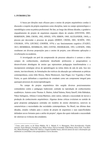 23
1. INTRODUÇÃO
A busca por direções mais eficazes para o ensino do projeto arquitetônico conduz à
discussão a respeito da própria arquitetura como disciplina, tanto no campo epistemológico e
metodológico como na prática profissional. De fato, ao longo das últimas décadas, o gradativo
enquadramento do projeto de arquitetura enquanto objeto de estudos (STEVENS, 2003;
ROBINSON, 2000; CROSS, 1982; JONES, 1970; SIMON, 1969; ALEXANDER, 1969), a
procura por desvendar o processo de projeto (DORST, CROSS, 2001; SCHÖN, 1983;
COLMAN, 1974; LIFCHEZ, COOPER, 1974) e seu funcionamento cognitivo (YAZICI,
2013; DEMIRBAS, DEMIRKAN, 2003; COYNE, SNODGRASS, 1991; LAWSON, 1980)
resultaram em diversas proposições para o ensino de projeto, com diferentes aplicações e
reverberações na academia.
A investigação em prol da compreensão do processo educativo é comum a vários
campos do conhecimento, atualmente desafiando professores e pesquisadores a
desenvolverem abordagens de ensino que representem pedagogias transformadoras e a
incorporarem estratégias ativas de aprendizagem na rotina diária da sala de aula. Isso nos
remete, inevitavelmente, às formulações dos teóricos da educação que embasaram as práticas
contemporâneas, como John Dewey, Maria Montessori, Jean Piaget, Lev Vygotsky e Paulo
Freire, os quais defendiam a experiência do estudante como um componente integral para
quaisquer processos de ensino/aprendizagem.
No campo do projeto arquitetônico têm surgido diversos posicionamentos
contundentes contra a pedagogia tradicional, centrada na reprodução de conhecimentos
acadêmicos. Autores como Thomas A. Dutton, Ashraf Salama, Henry Sanoff, John Habraken,
Nikos Salingaros, Alfonso Corona-Martinez, entre outros, indicam a necessidade de inovar a
produção do conhecimento arquitetônico. Algumas destas críticas evoluíram no sentido de
gerar propostas pedagógicas centradas em modelos de ensino alternativos, sensíveis às
características e necessidades das sociedades contemporâneas. No Brasil, nas últimas duas
décadas, estudos voltados para o ensino de projeto de arquitetura e suas especificidades
defendem novos formatos para o atelier de projeto1
, alguns dos quais indicando a necessidade
de valorizar as vivências dos estudantes.
1
Como, entre outros, os de Edson Mahfuz, M. L. Malard, P. A. Rheingantz, Doris Kowaltowski, Claudia
Amorim, Sonia Marques, Fernando Lara, Maísa Veloso, Flávio Carsalade, Gilda Bruna, Gleice Elali, Vera Bins-
Ely, Marta Dischinger, Márcio M. Fabrício e Angela Gordilho Souza, além de autores de teses e dissertações que
atualmente se consolidam como pesquisadores e novos docentes.
 