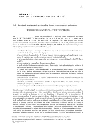 253
COMITÊ DE ÉTICA EM PESQUISA – HOSPITAL UNIVERSITÁRIO ONOFRE LOPES-HUOL/UFRN
Av. Nilo Peçanha, 620, Bairro Petrópolis, Natal (RN); Tel: (84) 3202-3941; Fax: (84) 3202-3941; e-mail
cep_huol@yahoo.com.br
APÊNDICE C
TERMO DE CONSENTIMENTO LIVRE E ESCLARECIDO
C.1 – Reprodução de documento apresentado e firmado pelos estudantes participantes
TERMO DE CONSENTIMENTO LIVRE E ESCLARECIDO
Eu, _______________________ tendo sido convidado(a) a participar como voluntário(a) do estudo:
PERCEPÇÃO AMBIENTAL E CONCEPÇÃO DA PROPOSTA ARQUITETÔNICA: INTERAÇÕES E
IMPLICAÇÕES PARA O ENSINO DE PROJETO DE ARQUITETURA, uma pesquisa que utilizará
questionários, entrevista, observações, atividades e exercícios utilizados em sala de aula para a coleta de dados,
recebi do professor doutorando GIULIANO ORSI MARQUES DE CARVALHO, responsável pela pesquisa,
informações que me fizeram entender, sem dificuldades, que:
a) o objetivo da pesquisa é investigar o conhecimento prévio do alunado como ponto de partida para a
construção de diretrizes para o ensino de projeto;
b) a importância deste estudo é a de fomentar o debate em torno de proposições pedagógicas para o
ensino de arquitetura que considerem o conhecimento precedente do alunado;
c) a coleta de dados desse estudo está prevista para ocorrer entre os meses de Setembro de 2014 e Março
de 2015;
d) participarão deste estudo alunos de quatro universidades;
e) serão métodos/técnicas de pesquisa integrantes desse estudo: elaboração de desenhos; aplicação de
questionários; realização de entrevistas;
f) em cada universidade o estudo se desenvolverá de acordo com os seguintes passos: esclarecimento
inicial sobre a pesquisa; distribuição e coleta de do termo de consentimento livre e esclarecido; coleta de
dados, com aplicação dos métodos/técnicas citados no item anterior; análise das informações coletadas;
apresentação dos resultados;
g) meu nome não será divulgado na pesquisa, sendo o resultado de minha participação identificado por
um código ou nome fictício;
h) poderão ser utilizados excertos de meus desenhos ou depoimento (falado e/ou escrito), desde que sem
identificação específica do(a) informante;
i) caso eu deseje, me serão fornecidos mais esclarecimentos sobre quaisquer etapas da pesquisa.
Ressaltamos que o método utilizado na pesquisa é predominantemente qualitativo, tendo como subsídios dados a
serem extraídos exclusivamente de entrevistas, questionários e desenhos. Acreditamos que o maior benefício da
pesquisa será ampliar a discussão na área de Arquitetura e Urbanismo sobre o aproveitamento do
conhecimento precedente do aluno e sua percepção em relação ao lugar como pontos de partida e para a
construção de diretrizes de ensino para Projeto de Arquitetura. Os participantes, estudantes ou professores, não
terão nenhum benefício direto, a não ser a participação em atividades desenvolvidas em atelier de projeto, que
servirão de subsídio para esta investigação. Não haverá remuneração e benefício material em relação ao
trabalho realizado. Os participantes não terão quaisquer despesas ou compensação material com a atividade,
ficando quaisquer custos sob a responsabilidade do pesquisador. Caso o participante comprove que a pesquisa
o prejudicou de alguma maneira, terá acesso ao ressarcimento e indenização correspondentes a este prejuízo.
Não haverá procedimentos invasivos nem qualquer perigo à segurança dos participantes: estudantes e
professores permanecerão dentro de sua sala de aula ou de trabalho, e exporão individualmente (através de
 
