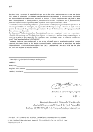 254
COMITÊ DE ÉTICA EM PESQUISA – HOSPITAL UNIVERSITÁRIO ONOFRE LOPES-HUOL/UFRN
Av. Nilo Peçanha, 620, Bairro Petrópolis, Natal (RN); Tel: (84) 3202-3941; Fax: (84) 3202-3941; e-mail
cep_huol@yahoo.com.br
desenhos, textos e respostas de questionários) suas percepções sobre o ambiente que os cerca e suas ideias
sobre projeto de arquitetura, e os docentes também comentarão os programas de suas disciplinas. A pesquisa
não objetiva adentrar na intimidade dos estudantes ou docentes. O caráter das questões não tem potencial para
gerar constrangimentos. A diferença entre a participação de discentes e docentes é que os primeiros terão
participação presencial e os segundos poderão responder de modo presencial ou por e-mail.
O material coletado ocorrerá em papel (textos, questionários e desenhos) e será posteriormente digitalizado. A
armazenagem será feita em meio digital, sob responsabilidade do pesquisador que a manterá em sigilo e com a
garantia da privacidade dos participantes Após o término da tese de doutoramento, todo e qualquer material
dessa natureza será descartado.
Este documento (TCLE) será assinado em duas vias, ficando uma com o pesquisador e outra com o participante
voluntário. Garantimos a total liberdade do participante em recusar-se, a qualquer tempo sem penalização, a
participar ou retirar-se da pesquisa. Por fim, ressaltamos que o pesquisador cumpre as exigências contidas nos
itens IV.3 e IV.4 da Resolução nº466/12-CONEP.
Finalmente, tendo eu compreendido tudo o que me foi informado sobre o mencionado estudo e estando
consciente dos meus direitos e das minhas responsabilidades, compreendendo a importância da minha
colaboração para a realização dessa pesquisa, CONCORDO LIVREMENTE EM PARTICIPAR, sem que para
isso tenha sido obrigado de qualquer maneira.
____________________________________________
(Assinatura do participante voluntário da pesquisa)
Endereço
domiciliar:___________________________________________________________________
Telefones para contato: _____________________________________________________________
Endereço eletrônico: _______________________________________________________________
Assinatura do responsável pela pesquisa
____________ , ____ de ____________ de 20___.
Pesquisador Responsável: Giuliano Orsi M. de Carvalho
Quadra 404 Norte; Avenida NS 2; Lote 2; Ap. 101-A; Palmas (TO)
Telefones: (63) 3232-8094; (63) 8119-5713; e-mail: giulianoorsi@gmail.com
 