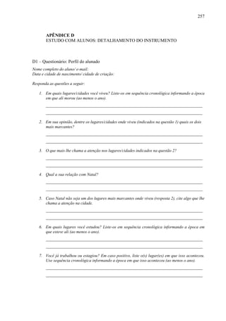 257
APÊNDICE D
ESTUDO COM ALUNOS: DETALHAMENTO DO INSTRUMENTO
D1 – Questionário: Perfil do alunado
Nome completo do aluno/ e-mail:
Data e cidade de nascimento/ cidade de criação:
Responda as questões a seguir:
1. Em quais lugares/cidades você viveu? Liste-os em sequência cronológica informando a época
em que ali morou (ao menos o ano).
___________________________________________________________________________
___________________________________________________________________________
2. Em sua opinião, dentre os lugares/cidades onde viveu (indicados na questão 1) quais os dois
mais marcantes?
___________________________________________________________________________
___________________________________________________________________________
3. O que mais lhe chama a atenção nos lugares/cidades indicados na questão 2?
___________________________________________________________________________
___________________________________________________________________________
4. Qual a sua relação com Natal?
___________________________________________________________________________
___________________________________________________________________________
5. Caso Natal não seja um dos lugares mais marcantes onde viveu (resposta 2), cite algo que lhe
chama a atenção na cidade.
___________________________________________________________________________
___________________________________________________________________________
6. Em quais lugares você estudou? Liste-os em sequência cronológica informando a época em
que esteve ali (ao menos o ano).
___________________________________________________________________________
___________________________________________________________________________
7. Você já trabalhou ou estagiou? Em caso positivo, liste o(s) lugar(es) em que isso aconteceu.
Use sequência cronológica informando a época em que isso aconteceu (ao menos o ano).
___________________________________________________________________________
___________________________________________________________________________
 