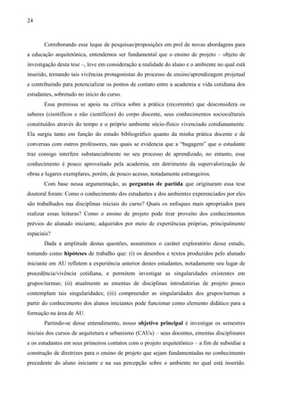 24
Corroborando esse leque de pesquisas/proposições em prol de novas abordagens para
a educação arquitetônica, entendemos ser fundamental que o ensino de projeto – objeto de
investigação desta tese –, leve em consideração a realidade do aluno e o ambiente no qual está
inserido, tornando tais vivências protagonistas do processo de ensino/aprendizagem projetual
e contribuindo para potencializar os pontos de contato entre a academia e vida cotidiana dos
estudantes, sobretudo no início do curso.
Essa premissa se apoia na crítica sobre a prática (recorrente) que desconsidera os
saberes (científicos e não científicos) do corpo discente, seus conhecimentos socioculturais
constituídos através do tempo e o próprio ambiente sócio-físico vivenciado cotidianamente.
Ela surgiu tanto em função do estudo bibliográfico quanto da minha prática docente e de
conversas com outros professores, nas quais se evidencia que a “bagagem” que o estudante
traz consigo interfere substancialmente no seu processo de aprendizado, no entanto, esse
conhecimento é pouco aproveitado pela academia, em detrimento da supervalorização de
obras e lugares exemplares, porém, de pouco acesso, notadamente estrangeiros.
Com base nessa argumentação, as perguntas de partida que originaram essa tese
doutoral foram: Como o conhecimento dos estudantes e dos ambientes experenciados por eles
são trabalhados nas disciplinas iniciais do curso? Quais os enfoques mais apropriados para
realizar essas leituras? Como o ensino de projeto pode tirar proveito dos conhecimentos
prévios do alunado iniciante, adquiridos por meio de experiências próprias, principalmente
espaciais?
Dada a amplitude destas questões, assumimos o caráter exploratório desse estudo,
tomando como hipóteses de trabalho que: (i) os desenhos e textos produzidos pelo alunado
iniciante em AU refletem a experiência anterior destes estudantes, notadamente seu lugar de
procedência/vivência cotidiana, e permitem investigar as singularidades existentes em
grupos/turmas; (ii) atualmente as ementas de disciplinas introdutórias de projeto pouco
contemplam tais singularidades; (iii) compreender as singularidades dos grupos/turmas a
partir do conhecimento dos alunos iniciantes pode funcionar como elemento didático para a
formação na área de AU.
Partindo-se desse entendimento, nosso objetivo principal é investigar os semestres
iniciais dos cursos de arquitetura e urbanismo (CAUs) – seus docentes, ementas disciplinares
e os estudantes em seus primeiros contatos com o projeto arquitetônico – a fim de subsidiar a
construção de diretrizes para o ensino de projeto que sejam fundamentadas no conhecimento
precedente do aluno iniciante e na sua percepção sobre o ambiente no qual está inserido.
 