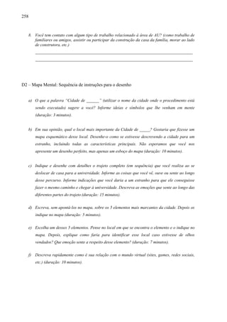 258
8. Você tem contato com algum tipo de trabalho relacionado à área de AU? (como trabalho de
familiares ou amigos, assistir ou participar da construção da casa da família, morar ao lado
de construtora, etc.)
___________________________________________________________________________
___________________________________________________________________________
D2 – Mapa Mental: Sequência de instruções para o desenho
a) O que a palavra “Cidade de ______” (utilizar o nome da cidade onde o procedimento está
sendo executado) sugere a você? Informe ideias e símbolos que lhe venham em mente
(duração: 3 minutos).
b) Em sua opinião, qual o local mais importante da Cidade de _____? Gostaria que fizesse um
mapa esquemático desse local. Desenhe-o como se estivesse descrevendo a cidade para um
estranho, incluindo todas as características principais. Não esperamos que você nos
apresente um desenho perfeito, mas apenas um esboço do mapa (duração: 10 minutos).
c) Indique e desenhe com detalhes o trajeto completo (em sequência) que você realiza ao se
deslocar de casa para a universidade. Informe as coisas que você vê, ouve ou sente ao longo
desse percurso. Informe indicações que você daria a um estranho para que ele conseguisse
fazer o mesmo caminho e chegar à universidade. Descreva as emoções que sente ao longo das
diferentes partes do trajeto (duração: 15 minutos).
d) Escreva, sem apontá-los no mapa, sobre os 5 elementos mais marcantes da cidade. Depois os
indique no mapa (duração: 5 minutos).
e) Escolha um desses 5 elementos. Pense no local em que se encontra o elemento e o indique no
mapa. Depois, explique como faria para identificar esse local caso estivesse de olhos
vendados? Que emoção sente a respeito desse elemento? (duração: 7 minutos).
f) Descreva rapidamente como é sua relação com o mundo virtual (sites, games, redes sociais,
etc.) (duração: 10 minutos).
 