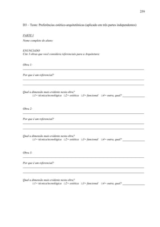 259
D3 – Teste: Preferências estético-arquitetônicas (aplicado em três partes independentes)
PARTE I
Nome complete do aluno:
ENUNCIADO
Cite 3 obras que você considera referenciais para a Arquitetura:
Obra 1:
__________________________________________________________________________________
Por que é um referencial?
__________________________________________________________________________________
__________________________________________________________________________________
Qual a dimensão mais evidente nesta obra?
□1= técnica/tecnológica □2= estética □3= funcional □4= outra, qual? _______________
Obra 2:
__________________________________________________________________________________
Por que é um referencial?
__________________________________________________________________________________
__________________________________________________________________________________
Qual a dimensão mais evidente nesta obra?
□1= técnica/tecnológica □2= estética □3= funcional □4= outra, qual? _______________
Obra 3:
__________________________________________________________________________________
Por que é um referencial?
__________________________________________________________________________________
__________________________________________________________________________________
Qual a dimensão mais evidente nesta obra?
□1= técnica/tecnológica □2= estética □3= funcional □4= outra, qual? _______________
 