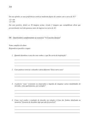264
Em sua opinião, as suas preferências estéticas mudaram depois do contato com o curso de AU?
□1= sim
□2= não
Em caso positivo, dentre as 30 imagens acima, circule 2 imagens que exemplificam obras que
provavelmente você não gostasse antes do ingresso no curso de AU.
D4 – Questionário complementar ao exercício “A Casa dos desejos”
Nome completo do aluno:
Responda as questões a seguir:
1. Quando desenhou a casa dos seus sonhos, o que lhe serviu de inspiração?
___________________________________________________________________________
___________________________________________________________________________
___________________________________________________________________________
2. Caso pudesse reiniciar o desenho o faria diferente? Seria outra casa?
___________________________________________________________________________
___________________________________________________________________________
___________________________________________________________________________
3. A palavra “casa” (constante no enunciado) o impediu de imaginar outras modalidades de
moradia, como apartamentos, por exemplo?
___________________________________________________________________________
___________________________________________________________________________
___________________________________________________________________________
4. Como você avalia o resultado do desenho em relação à Casa dos Sonhos idealizada na
memória? Gostaria de desenhar algo que não foi possível?
___________________________________________________________________________
___________________________________________________________________________
___________________________________________________________________________
 