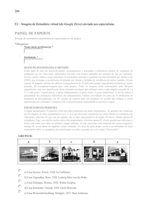 266
E2 – Imagem de formulário virtual (do Google Drive) enviado aos especialistas
PAINEL DE EXPERTS
Seleção de exemplares arquitetônicos representativos de grupos
*Obrigatório
Nome do(a) professor(a) *
Instituição *
QUESTÃO INVESTIGADA E MÉTODO
Como parte de tese em desenvolvimento, investigaremos a percepção e preferência estética de estudantes de
graduação em AU. Para tanto, aplicaremos um teste com turmas separadas por períodos de um ano (primeiro,
terceiro, quinto, sétimo e nono semestres). O instrumento utilizado é inspirado em teste formulado por Akalin et alii
(2009), que investiga as preferências do alunado em relação a fachadas de residências de estilos variados. O teste
conterá 30 imagens externas de edifícios (representativos de 10 diferentes grupos arquitetônicos/estilísticos, sendo,
portanto, 03 exemplares/imagens para cada grupo). Todas as imagens serão referenciadas pela literatura
arquitetônica, mas sem identificação. Será solicitado aos alunos que atribuam notas a cada imagem variando de 1 a
5 ( 1=não gosto; 2=gosto pouco; 3=gosto medianamente; 4=gosto muito; 5=gosto muitíssimo). A fim de reduzir a
parcialidade das percepções individuais dos pesquisadores, estamos convidando em torno de 15 professores de
programas de pós-graduação em AU (painel de experts) para nos ajudarem na escolha das imagens a serem
apresentadas aos estudantes. Contamos com a sua participação respondendo as questões a seguir.
ENUNCIADO DA PESQUISA
A seguir apresentamos 10 questões, cada uma delas representa um grupo arquitetônico. As questões são compostas
por 05 imagens de obras arquitetônicas (a, b, c, d, e) que procuram caracterizar um estilo. Dentre os exemplares de
cada grupo, selecione 02 que, em sua opinião, são os mais representativos do grupo. Por favor, indique apenas 02
exemplares, logo, caso prefira incluir outra obra arquitetônica, selecione apenas 01 dentre aquelas que indicamos e
inclua esta outra nova obra no primeiro campo indicado. Se não concordar com nenhuma das nossas sugestões,
indique 02 novas obras no segundo campo indicado. Ao final de cada grupo, existe a possibilidade de fazer
comentários sobre os exemplares pré-selecionados ou sobre a questão em si no campo "observações".
GRUPO 01
a) Casa Savoye. Poissy, 1928. Le Corbusier.
b) Casa Tugendhat. Brno, 1929. Ludwig Mies van der Rohe.
c) Casa Feininger. Dessau, 1926. Walter Gropius.
d) Casa Schröeder. Utrecht, 1924. Gerrit Rietveld.
e) Casa Weissenhofsiedlung. Stuttgart, 1927. Hans Scharoun.
 