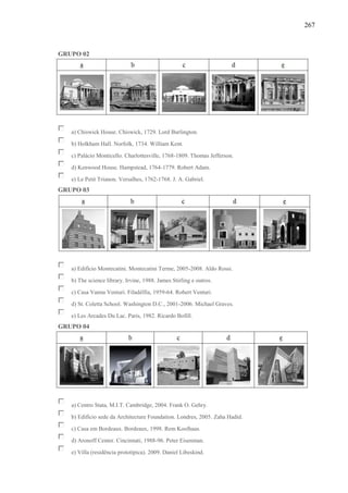 267
GRUPO 02
a) Chiswick House. Chiswick, 1729. Lord Burlington.
b) Holkham Hall. Norfolk, 1734. William Kent.
c) Palácio Monticello. Charlottesville, 1768-1809. Thomas Jefferson.
d) Kenwood House. Hampstead, 1764-1779. Robert Adam.
e) Le Petit Trianon. Versalhes, 1762-1768. J. A. Gabriel.
GRUPO 03
a) Edifício Montecatini. Montecatini Terme, 2005-2008. Aldo Rossi.
b) The science library. Irvine, 1988. James Stirling e outros.
c) Casa Vanna Venturi. Filadélfia, 1959-64. Robert Venturi.
d) St. Coletta School. Washington D.C., 2001-2006. Michael Graves.
e) Les Arcades Du Lac. Paris, 1982. Ricardo Bofill.
GRUPO 04
a) Centro Stata, M.I.T. Cambridge, 2004. Frank O. Gehry.
b) Edifício sede da Architecture Foundation. Londres, 2005. Zaha Hadid.
c) Casa em Bordeaux. Bordeaux, 1998. Rem Koolhaas.
d) Aronoff Center. Cincinnati, 1988-96. Peter Eisenman.
e) Villa (residência prototípica). 2009. Daniel Libeskind.
 