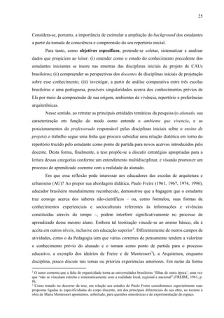 25
Considera-se, portanto, a importância de estimular a ampliação do background dos estudantes
a partir da tomada de consciência e compreensão do seu repertório inicial.
Para tanto, como objetivos específicos, pretende-se coletar, sistematizar e analisar
dados que propiciem ao leitor: (i) entender como o estudo do conhecimento precedente dos
estudantes iniciantes se insere nas ementas das disciplinas iniciais de projeto de CAUs
brasileiros; (ii) compreender as perspectivas dos docentes de disciplinas iniciais de projetação
sobre esse conhecimento; (iii) investigar, a partir de análise comparativa entre três escolas
brasileiras e uma portuguesa, possíveis singularidades acerca dos conhecimentos prévios de
EIs por meio da compreensão de sua origem, ambientes de vivência, repertório e preferências
arquitetônicas.
Nesse sentido, ao retratar as principais entidades temáticas da pesquisa (o alunado, sua
caracterização em função do modo como entende o ambiente que vivencia, e os
posicionamentos do professorado responsável pelas disciplinas iniciais sobre o ensino de
projeto) o trabalho segue uma linha que procura subsidiar uma relação dialética em torno do
repertório trazido pelo estudante como ponto de partida para novos acervos introduzidos pelo
docente. Desta forma, finalmente, a tese propõe-se a discutir estratégias apropriadas para a
leitura dessas categorias conforme um entendimento multidisciplinar, e visando promover um
processo de aprendizado coerente com a realidade do alunado.
Em que essa reflexão pode interessar aos educadores das escolas de arquitetura e
urbanismo (AU)? Ao propor sua abordagem didática, Paulo Freire (1961, 1967, 1974, 1996),
educador brasileiro mundialmente reconhecido, demonstrou que a bagagem que o estudante
traz consigo acerca dos saberes não-científicos – ou, como formulou, suas formas de
conhecimentos experienciais e socioculturais referentes às informações e vivências
constituídas através do tempo –, podem interferir significativamente no processo de
aprendizado desse mesmo aluno. Embora tal teorização vincule-se ao ensino básico, ela é
aceita em outros níveis, inclusive em educação superior2
. Diferentemente de outros campos de
atividades, como o da Pedagogia (em que várias correntes de pensamento tendem a valorizar
o conhecimento prévio do alunado e o tomam como ponto de partida para o processo
educativo, a exemplo dos ideários de Freire e de Montessori3
), a Arquitetura, enquanto
disciplina, pouco discute tais temas ou prioriza experiências anteriores. Em razão da forma
2
O autor comenta que a falta de organicidade torna as universidades brasileiras ‘filhas de outra época’, uma vez
que “não se vinculam estreita e sistematicamente com a realidade local, regional e nacional” (FREIRE, 1961, p.
8).
3
Como tratado no decorrer da tese, em relação aos estudos de Paulo Freire consideramos especialmente suas
propostas ligadas às especificidades do corpo discente, um dos principais diferenciais da sua obra; no tocante à
obra de Maria Montessori apontamos, sobretudo, para questões sinestésicas e de experimentação do espaço.
 