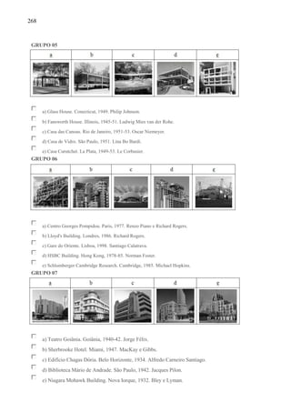 268
GRUPO 05
a) Glass House. Conecticut, 1949. Philip Johnson.
b) Fansworth House. Illinois, 1945-51. Ludwig Mies van der Rohe.
c) Casa das Canoas. Rio de Janeiro, 1951-53. Oscar Niemeyer.
d) Casa de Vidro. São Paulo, 1951. Lina Bo Bardi.
e) Casa Curutchet. La Plata, 1949-53. Le Corbusier.
GRUPO 06
a) Centro Georges Pompidou. Paris, 1977. Renzo Piano e Richard Rogers.
b) Lloyd's Building. Londres, 1986. Richard Rogers.
c) Gare do Oriente. Lisboa, 1998. Santiago Calatrava.
d) HSBC Building. Hong Kong, 1978-85. Norman Foster.
e) Schlumberger Cambridge Research. Cambridge, 1985. Michael Hopkins.
GRUPO 07
a) Teatro Goiânia. Goiânia, 1940-42. Jorge Félix.
b) Sherbrooke Hotel. Miami, 1947. MacKay e Gibbs.
c) Edifício Chagas Dória. Belo Horizonte, 1934. Alfredo Carneiro Santiago.
d) Biblioteca Mário de Andrade. São Paulo, 1942. Jacques Pilon.
e) Niagara Mohawk Building. Nova Iorque, 1932. Bley e Lyman.
 