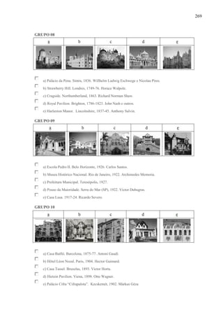269
GRUPO 08
a) Palácio da Pena. Sintra, 1836. Willhelm Ludwig Eschwege e Nicolau Pires.
b) Strawberry Hill. Londres, 1749-76. Horace Walpole.
c) Cragside. Northumberland, 1863. Richard Norman Shaw.
d) Royal Pavilion. Brighton, 1786-1823. John Nash e outros.
e) Harlaxton Manor. Lincolnshire, 1837-45. Anthony Salvin.
GRUPO 09
a) Escola Pedro II. Belo Horizonte, 1926. Carlos Santos.
b) Museu Histórico Nacional. Rio de Janeiro, 1922. Archimedes Memoria.
c) Prefeitura Municipal. Teresópolis, 1927.
d) Pouso da Maioridade. Serra do Mar (SP), 1922. Victor Dubugras.
e) Casa Lusa. 1917-24. Ricardo Severo.
GRUPO 10
a) Casa Batlló. Barcelona, 1875-77. Antoni Gaudí.
b) Hôtel Léon Nozal. Paris, 1904. Hector Guimard.
c) Casa Tassel. Bruxelas, 1893. Victor Horta.
d) Hietzin Pavilion. Viena, 1898. Otto Wagner.
e) Palácio Cifra “Cifrapalota”. Kecskemét, 1902. Márkus Géza
 