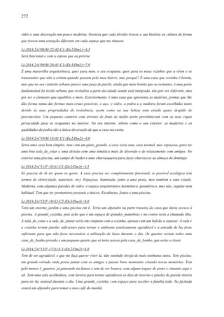 272
vidro e uma decoração um pouco moderna. Gostava que cada divisão tivesse a sua história ou cultura de forma
que tivesse uma sensação diferente em cada espaço que me situasse.
Li-2014.2/n°08/M-22/A2-C1-(Dc2/Dm1)=4,5
Será funcional e com a esposa que eu precise.
Li-2014.2/n°09/M-20/A1-C3-(Dc3/Dm3)=7,0
É uma maravilha arquitetônica, quer para mim, o seu ocupante, quer para os meus vizinhos que a vêem e os
transeuntes que não a evitam quando passam pelo meu bairro, mas porquê? É uma casa que sozinha é bonita,
mas que no seu contexto urbano parece uma peça de puzzle, ainda que mais bonita que as restantes, é uma parte
fundamental do tecido urbano que revitaliza a parte da cidade aonde está integrada, não por ser diferente, mas
por ser o elemento que equilibra o meio. Exteriormente, é uma casa que apresenta as matérias_primas que lhe
dão forma numa das formas mais cruas possíveis, o aço, o vidro, a pedra e a madeira foram escolhidas tanto
devido às suas propriedades de resistência, assim como na sua beleza num estado quase despido de
preconceitos. Um pequeno canteiro com árvores de fruto de médio porte providenciam com as suas copas
privacidade para os ocupantes no interior. No seu interior, sóbrio como o seu exterior, as madeiras e as
qualidades da pedra são a única decoração de que a casa necessita.
Li-2014.2/n°10/M-18/A1-C1-(Dc2/Dm2)=4,0
Seria uma casa bem simples, mas com um pátio_grande, a casa seria uma casa normal, mas espaçosa, para ter
uma boa sala_de_estar e uma divisão com uma temática mais de diversão e de relaxamento com amigos. No
exterior uma piscina, um campo de basket e uma churrasqueira para fazer churrascos ao almoço de domingo.
Li-2014.2/n°11/F-18/A1-C1-(Dc2/Dm3)=4,5
Só precisa de lá ter quem eu gosto. A casa precisa ser completamente funcional, se possível ecológica (em
termos de eletricidade, materiais, etc). Espaçosa, iluminada, junto a uma praia, mas também a uma cidade.
Moderna, com algumas paredes de vidro, o espaço arquitetônico harmônico, geométrico, mas não_regular nem
habitual. Tem que ter pormenores pessoais e únicos. Esculturas, fontes e uma piscina.
Li-2014.2/n°12/F-18/A3-C2-(Dc3/Dm3)=8,0
Terá um enorme_jardim e uma piscina em L. Teria um alpendre na parte traseira da casa que daria acesso à
piscina. A grande_cozinha, pois acho que é um espaço de grandes_manobras e no centro teria a chamada ilha.
A sala_de_estar e a sala_de_jantar seria em conjunto com a cozinha, apenas com um balcão a separar. A sala e
a cozinha teriam janelas suficientes para tornar o ambiente esteticamente agradável e a entrada de luz fosse
suficiente para que não fosse necessária a utilização de luzes durante o dia. Os quartos teriam todos uma
casa_de_banho privada e um pequeno quarto que só teria acesso pela casa_de_banho, que seria o closet.
Li-2014.2/n°13/F-17/A1-C1-(Dc2/Dm2)=4,0
Tem de ser agradável, e que me faça querer viver lá, não sentindo inveja de mais nenhuma outra. Tem piscina,
um grande relvado onde possa jantar com os amigos e passar bons momentos criando novas memórias. Tem
pelo menos 3_quartos, já pensando no futuro e tem de ser branca, com alguns toques de preto e cinzento aqui e
ali. Tem uma sala acolhedora, com lareira para tornar agradáveis os dias de inverno e janelas de parede inteira
para ter luz natural durante o dia. Uma grande_cozinha, com espaço para receber a família toda. Na fachada
estará um alpendre para tomar o meu café da manhã.
 