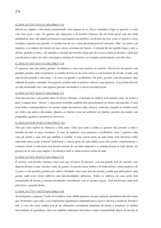 274
Li-2014.2/n°22/F-18/A1-C1-(Dc3/Dm3)=5,0
Deverá ser simples e não muito ornamentada, com espaços ao ar_livre e varandas a ligar os quartos e a sala
com vista para o mar. Os quartos são espaçosos e de paredes brancas. De um modo geral com um estilo
minimalista, mas com alguns pormenores marroquinos na mobília e na divisão da sala, como os tapetes e cores
variadas e quentes nas paredes. A cozinha tem de ser o mais funcional possível com uma “ilha” no centro, em
madeira, e os tampos do balcão em tons claros, próximos do branco. À entrada há um espelho largo e alto, à
direita, quando se entra, e de seguida se estende um corredor largo que dá acesso a todas as divisões, sendo que
a porta para a sala é de vidro com largura mínima de 2 metros e as restantes portas iguais e em tom claro.
Li-2014.2/n°23/F-18/A1-C2-(Dc2/Dm2)=5,0
É espaçosa, mas não_muito_grande. Acolhedora e com cores neutras no exterior. Deverá ter um quarto com
grandes_janelas, onde eu dormirei. A cozinha deverá ser de cores claras e com bastante luz do dia. A sala, com
uma lareira grande a um canto, e de uma cor quente e acolhedora. Um pátio_grande, com um pequeno lago
rodeado de pedras redondas. Um pequeno_jardim onde eu pudesse cultivar o que quisesse. A sua forma deveria
ser não demasiado reta, com algumas paredes em madeira e curvas em pedra preta.
Li-2014.2/n°24/F-18/A2-C1-(Dc2/Dm3)=5,5
Tem uma piscina e um jardim cheio de flores coloridas. A fachada do edifício teria janelas altas, de forma a
fazer o espaço mais “aberto” e uma porta vermelha, também alta, para destacar no branco das paredes. A casa
teria linhas contemporâneas e ao mesmo tempo incorporava algo clássico, como por exemplo no jardim existir
um toldo com pilares decorados. Quanto ao interior teria um ambiente de família, paredes decoradas com
fotografias, quadros e prateleiras com livros.
Li-2014.2/n°25/M-18/A2-C3-(Dc3/Dm3)=8,0
Tem que estar repleta de Natureza e bem_estar. Uma casa onde a calma se apodere das paredes e onde o
barulho do mar se ouça levemente. A casa, de madeira, seria pequena e acolhedora, teria 2_quartos, uma
casa_de_banho e uma sala que também é cozinha. A casa estaria perto de uma praia onde houvesse ondas
suficientes para poder praticar bodyboard e estaria perto de uma aldeia para não perder completamente o
contacto social. A sala teria uma lareira enorme do seu lado esquerdo e a cozinha ficaria no lado direito. Eu
gostava de ter uma casa simples e acolhedora onde a calma existisse acima de tudo.
Li-2014.2/n°26/F-18/A2-C1-(Dc3/Dm2)=5,5
É enorme, tem divisões imensas, uma casa que dá para 10 pessoas, com um grande hall de entrada, com
ligações diretas à sala, cozinha e sala_de_jantar. A casa dos meus sonhos é de linha diretas, muito moderna, de
2_pisos e com grandes_janelas pois adoro claridade! Essa casa tem um enorme_jardim que mais parece uma
quinta, onde terei vários edifícios com funcionalidades diferentes. Todos os edifícios da casa serão bem
estruturados de forma a estarem interligados visivelmente com os mesmos traços. Terá um terraço onde será
para lazer e grandes festas.
Li-2014.2/n°27/F-17/A2-C3-(Dc3/Dm3)=8,0
Aconchegante e pequena! Venho de Coimbra, uma cidade pequena, em que agitação quotidiana não dura mais
que 30 minutos e que toda a sua componente arquitetônica demanda para a época clássica e medieval. Devido a
isto, a casa dos meus sonhos tem de ter dimensões socialmente pequenas de forma a satisfazer as minhas
necessidades do quotidiano. Deve ser também confortável de forma a trazer tranquilidade depois de um dia de
 