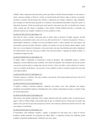 275
trabalho. Numa componente mais decorativa, penso que todas as divisões devem privilegiar os tons neutros e
claros, como por exemplo, os brancos e cremes, na sua decoração mais básica, vulgo, os móveis e as paredes,
de forma a conciliar uma decoração mais vibrante e temporária, por exemplo, candeeiros, sofás, almofadas,
pois consegue ser uma decoração que pode ser econômica e mais facilmente descartável consoante o gosto e a
disposição da pessoa. Tenho um grande_gosto pela natureza, logo penso que deve ser inserido num contexto
calmo, natural, que não choque e prejudique o meio natural, estando também decorado e construído com
elementos naturais, por exemplo, a madeira ou os tons castanhos e verdes.
Li-2014.2/n°28/F-18/A2-C2-(Dc2/Dm1)=5,5
Está cheia de vidros e janelas, vistas para todos os lados, todas as direções. É ampla, espaçosa, de fácil
manutenção, provavelmente toda a casa em rés_do_chão em forma de U. A maioria das paredes é branca, a
luminosidade é fantástica, a mobília é nos tons da madeira escura e, onde as paredes são não_brancas, são
acinzentadas, parecem de pedra. Há flores e plantas, na cozinha e na casa_de_banho, plantas simples, verdes
bem vivas e cactos. Quanto à localização, se situa num monte com uma vista fantástica para tudo, rodeada por
um relvado imenso, mas com vista para a cidade. Perto dos dois mundos, a agitação da cidade ao fundo e a
serenidade do campo em redor.
Li-2014.2/n°29/M-18/A1-C1-(Dc3/Dm3)=5,0
É simples. Nada é comparada ou equivalente à noção de grandeza. Não confundindo espaço e volumes
adequados a serem confortáveis para a família, com o abuso de tamanho. Tem certamente um terreno exterior
com piscina, perto da qual se consiga uma zona de convívio e lazer com sofás e outros adereços de exterior,
como, por exemplo, um barbacue. A acrescentar a estas condições se junta a varanda no quarto de casal, uma
coisa imprescindível.
Li-2014.2/n°30/F-18/A1-C2-(Dc2/Dm3)=5,5
É grande, espaçosa e moderna. Tem uma varanda e uma piscina. Tem muitas janelas para que a luz do sol
possa percorrer o seu interior.
Pa-2014.2/n°01/F-22/A3-C2-(Dc2/Dm1)=6,5
É regada a artifícios, elementos modernos. Ambientes com muitas cores, vida, ambientes com alegria,
identidade e personalidade. Espaçosa. Liberdade para criar, explorar cada pedaço do espaço, ter opção. É algo
de extrema importância.
Pa-2014.2/n°02/M-18/A3-C1-(Dc3/Dm2)=6,5
Não_luxuosa, nâo_grande, nada disso. Será o espaço suficiente para mim, minhas visitas, as gostosas que eu
pegar e todas as minhas abigãs. Casa grande foge do que eu realmente preciso. Desejo que de grande seja
apenas o lote, pois mais do que uma casa preciso conviver com a natureza, afinal nosso sustento vem de lá. Uma
casa simples e verticalizada.
Pa-2014.2/n°03/F-46/A1-C2-(Dc2/Dm1)=4,5
É maravilhosa. Com ambientes arejados e amplos. A paisagem em volta desta casa é cheia de árvores
frondosas, jardim inspirado nos projetados por Burle Marx. A confortável térmica dos ambientes foram
estudado e projetado cuidadosamente. Ambientes com cores_claras.
 