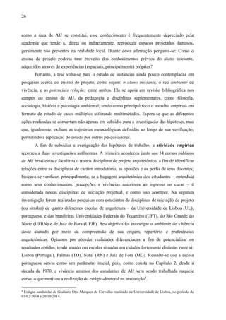 26
como a área de AU se constitui, esse conhecimento é frequentemente depreciado pela
academia que tende a, direta ou indiretamente, reproduzir espaços projetados famosos,
geralmente não presentes na realidade local. Diante desta afirmação pergunta-se: Como o
ensino de projeto poderia tirar proveito dos conhecimentos prévios do aluno iniciante,
adquiridos através de experiências (espaciais, principalmente) próprias?
Portanto, a tese volta-se para o estudo de instâncias ainda pouco contempladas em
pesquisas acerca do ensino do projeto, como sejam: o aluno iniciante, o seu ambiente de
vivência, e as potenciais relações entre ambos. Ela se apoia em revisão bibliográfica nos
campos do ensino de AU, da pedagogia e disciplinas suplementares, como filosofia,
sociologia, história e psicologia ambiental; tendo como principal foco o trabalho empírico em
formato de estudo de casos múltiplos utilizando multimétodos. Espera-se que as diferentes
ações realizadas se convertam não apenas em subsídio para a investigação das hipóteses, mas
que, igualmente, exibam as trajetórias metodológicas definidas ao longo de sua verificação,
permitindo a replicação do estudo por outros pesquisadores.
A fim de subsidiar a averiguação das hipóteses de trabalho, a atividade empírica
recorreu a duas investigações autônomas. A primeira aconteceu junto aos 54 cursos públicos
de AU brasileiros e focalizou o tronco disciplinar de projeto arquitetônico, a fim de identificar
relações entre as disciplinas de caráter introdutório, as opiniões e os perfis de seus docentes;
buscava-se verificar, principalmente, se a bagagem arquitetônica dos estudantes – entendida
como seus conhecimentos, percepções e vivências anteriores ao ingresso no curso – é
considerada nessas disciplinas de iniciação projetual, e como isso acontece. Na segunda
investigação foram realizadas pesquisas com estudantes de disciplinas de iniciação de projeto
(ou similar) de quatro diferentes escolas de arquitetura – da Universidade de Lisboa (UL),
portuguesa, e das brasileiras Universidades Federais do Tocantins (UFT), do Rio Grande do
Norte (UFRN) e de Juiz de Fora (UFJF). Seu objetivo foi investigar o ambiente de vivência
deste alunado por meio da compreensão de sua origem, repertório e preferências
arquitetônicas. Optamos por abordar realidades diferenciadas a fim de potencializar os
resultados obtidos, tendo atuado em escolas situadas em cidades fortemente distintas entre si:
Lisboa (Portugal), Palmas (TO), Natal (RN) e Juiz de Fora (MG). Ressalte-se que a escola
portuguesa serviu como um parâmetro inicial, pois, como consta no Capítulo 2, desde a
década de 1970, a vivência anterior dos estudantes de AU vem sendo trabalhada naquele
curso, o que motivou a realização do estágio-doutoral na instituição4
.
4
Estágio-sanduiche de Giuliano Orsi Marques de Carvalho realizado na Universidade de Lisboa, no período de
03/02/2014 a 20/10/2014.
 
