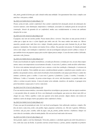 281
não_muito_grande de forma que cada cômodo tenha uma utilidade. Um apartamento bem clean e simples com
uma boa e vista para a cidade.
Na-2015.1/n°14/M-19/A1-C3-(Dc3/Dm3)=7,0
Possui, acima de tudo, caráter confortável. Esse caráter confortável foi alcançado através da otimização dos
recursos naturais, como iluminação, temperatura e ventilação, associados às condições gerais de execução da
construção. Através da garantia de ser confortável, minha casa verdadeiramente se tornou um ambiente
desejável de se estar.
Na-2015.2/n°15/F-18/A2-C2-(Dc2/Dm2)=6,0
É pequena, mas tem um enorme jardim. Possui muitas flores e árvores. Uma fonte ou uma piscina devido à
calma que a água me traz e a forte ligação que tenho com ela. Nos meus sonhos tem muita cor. Móveis
amarelos, paredes azuis, tudo bem vivo e alegre. Grandes_janelas para que entre bastante luz_do_sol. Bem
pequena e minimalista. Nas estantes terá muitos livros e filmes. Nas paredes terá poesia. O cômodo principal
seria a sala: alegre, com ventilação e confortável, com um aconchegante sofá para assistir a filmes e relaxar. E
que também tivesse um pequeno espaço para receber alguns poucos amigos. A casa dos meus sonhos é delicada,
marcante e não_luxuosa.
Na-2015.2/n°16/M-19/A1-C1-(Dc2/Dm3)=4,5
É uma casa localizada em regiões montanhosas, cercadas por florestas e cortadas por rios, em um clima sempre
ameno, nunca com temperaturas excessivamente elevadas. A casa teria 3_andares, sendo um deles subterrâneo.
No térreo teria máxima interação possível com o entorno e teria boa ventilação e iluminação. A estrutura da
casa seria de madeira. Teria também um anexo consideravelmente grande e semiaberto para reuniões com a
família e um gramado extenso, onde estaria localizada a horta da família e um espaço para brincar e cuidar dos
animais, cachorros, gatos e coelhos. A casa teria 5_quartos, 6_banheiros, 3_salas, 1 cozinha, 2 varandas, 1
biblioteca, 1 sótão e 3 varandas. As portas seriam largas e de correr, não basculantes e as janelas todas com
vidros e cortinas na parte interna. A mesa de jantar seria redonda, rotatória e de madeira. A garagem teria
parte basculante e espaço para 2 carros e uma moto.
Na-2015.2/n°17/F-17/A1-C2-(Dc2/Dm2)=5,0
É na sua maioria monocromática, com muitos dispositivos tecnológicos que passam a dar um aspecto moderno
e com paredes feitas de estantes de livros com iluminação aconchegante, que possa me deixar mais feliz ao
chegar em casa. Vidros, espelhos e todo esse aparato seria muito presente. Alguns objetos com textura de
madeira e outros de design criativo que pudesse aliar confortável e beleza.
Na-2015.2/n°18/M-21/A1-C3-(Dc2/Dm3)=6,5
É uma casa que foi projetada por mim. Lá é um local aconchegante, bem sofisticado, moderno e simples. Ela
fica em meio a uma área_verde, com jardins, lagos, pequenas cachoeiras, etc. Ela tem 5_quartos, biblioteca,
escritório, sala_de_estar, cozinha, salão de jogos, sala_de_cinema, jardins internos e banheiros. Sempre vai
estar cheia de convidados, além de minha família. Ela será um local onde todos irão morar.
Na-2015.1/n°19/F-17/A1-C2-(Dc1/Dm2)=4,5
Seria grande, ampla e com boa iluminação. Teria dois_andares e a fachada seguiria um estilo bem pitoresco e
leve, estilo das casas da Sicília. As paredes externas seriam brancas, e portas, janelas compridas no primeiro
 