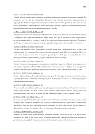 283
Na-2015.2/n°27/F-18/A1-C2-(Dc2/Dm3)=5,5
É aquela que seus cômodos, móveis e espaços possibilitem um bom relacionamento incentivem a comunhão dos
que passam por ela e dos que nela habitam. Seja na hora das refeições, seja na hora da descontração, a
disposição dos eletrônicos e objetos deve unir as pessoas. Jamais possuiria um aparelho de vídeo-game em cada
quarto, por exemplo. É também uma casa para se sentir_bem, acolhidos e confortáveis, tanto na disposição e no
estilo dos móveis, tanto nas cores e acabamentos de tetos e paredes.
Na-2015.1/n°28/F-18/A1-C3-(Dc3/Dm2)=6,5
Deve possuir harmonia entre materiais que dificilmente são usados juntos. Blocos de concreto rodeiam a sala e
a cozinha para que o vento seja permanente. Sempre desejei que o teto da sala fosse de vidro, assim_como as
paredes do meu escritório. A varanda e a área_de_lazer devem ser rústicas, de madeira aparente. É necessário
também que os espaços abertos sejam cobertos de vegetação para possuir um clima agradável e vento fresco.
JF-2015.1/n°01/F-18/A2-C1-(Dc2/Dm1)=4,5
É grande, com ambientes_claros, cores_claras, localizada em um lugar com bastante árvores, ar puro, com
bastante contato com a natureza. Que tenha área_de_lazer naturais, o que é difícil mas, eu gostaria. Não sei se
é um sonho distante e caro, mas eu desejaria que ela fosse voltada para a sustentabilidade, como:
placas_fotovoltaicas, reaproveitamento_de_água. Com aspecto das casas_antigas.
JF-2015.1/n°02/F-19/A1-C1-(Dc1/Dm1)=3,0
É ampla, consideravelmente espaçosa, com paisagismo e arquitetura impecáveis. A desejo aconchegante, cores
sutis, espaços requintados e bem divididos entre si, muitos cômodos, moderna no design e muito bom_gosto em
cada local. Em meio à casa, muito verde, espaço direcionado para o lazer, um conjunto de encher os olhos.
JF-2015.1/n°03/M-19/A2-C2-(Dc2/Dm2)=6,0
Ficaria o máximo afastada_da_cidade. A fachada com um jogo de volumes que apontaria os ambientes sociais e
a garagem. Por dentro o minimalismo seria o ponto_chave da decoração com exceção da cozinha, pois eu quero
o máximo de vitalidade possível.
JF-2015.1/n°04/M-18/A1-C2-(Dc1/Dm2)=4,5
Deve ser grande, com ambientes_claros, de cores_claras, predominantemente branco. Deve também possuir um
grande jardim onde haja uma fonte e várias árvores. O visual externo da casa deve ser simples, porém com
muitas janelas para que o interior da mesma seja bem_iluminada e arejado. Deve ter somente 1_andar.
JF-2015.1/n°05/F-17/A1-C2-(Dc1/Dm1)=4,0
Seria uma casa grande de 2_andares, poucas_divisões de parede entre os cômodos como cozinha, sala. A casa é
um lugar calmo, com pouco movimento, uma localização mais reservada e nela possuir não só conforto, mas
também lazer para não haver necessidade de fazer programas fora dela, como, piscina, sala_de_filme e etc.
Enfim, todos os cômodos bem grandes e de cores_claras e perto da natureza a casa se encontrar.
JF-2015.1/n°06/M-18/A1-C1-(Dc2/Dm1)=3,5
Moderna, se resume em um projeto pequeno. Na entrada principal, com acesso à sala, o pé_direito alto e
inclinado cria a ideia de um espaço_amplo, as janelas ocupam toda a parede dos fundos do aposentam e
permitem uma vista ampla de toda a área_externa. Moderna, projeto com muro frontal em vidro.
 