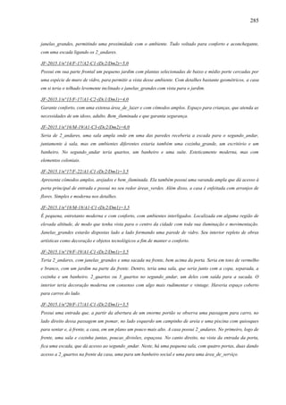 285
janelas_grandes, permitindo uma proximidade com o ambiente. Tudo voltado para conforto e aconchegante,
com uma escada ligando os 2_andares.
JF-2015.1/n°14/F-17/A2-C1-(Dc2/Dm2)=5,0
Possui em sua parte frontal um pequeno jardim com plantas selecionadas de baixo e médio porte cercadas por
uma espécie de muro de vidro, para permitir a vista desse ambiente. Com detalhes bastante geométricos, a casa
em si teria o telhado levemente inclinado e janelas_grandes com vista para o jardim.
JF-2015.1/n°15/F-17/A1-C2-(Dc1/Dm1)=4,0
Garante conforto, com uma extensa área_de_lazer e com cômodos amplos. Espaço para crianças, que atenda as
necessidades de um idoso, adulto. Bem_iluminada e que garanta segurança.
JF-2015.1/n°16/M-19/A1-C3-(Dc2/Dm2)=6,0
Seria de 2_andares, uma sala ampla onde em uma das paredes receberia a escada para o segundo_andar,
juntamente à sala, mas em ambientes diferentes estaria também uma cozinha_grande, um escritório e um
banheiro. No segundo_andar teria quartos, um banheiro e uma suíte. Esteticamente moderna, mas com
elementos coloniais.
JF-2015.1/n°17/F-22/A1-C1-(Dc2/Dm1)=3,5
Apresenta cômodos amplos, arejados e bem_iluminada. Ela também possui uma varanda ampla que dá acesso à
porta principal de entrada e possui no seu redor áreas_verdes. Além disso, a casa é enfeitada com arranjos de
flores. Simples e moderna nos detalhes.
JF-2015.1/n°18/M-18/A1-C1-(Dc2/Dm1)=3,5
É pequena, entretanto moderna e com conforto, com ambientes interligados. Localizada em alguma região de
elevada altitude, de modo que tenha vista para o centro da cidade com toda sua iluminação e movimentação.
Janelas_grandes estarão dispostas lado a lado formando uma parede de vidro. Seu interior repleto de obras
artísticas como decoração e objetos tecnológicos a fim de manter o conforto.
JF-2015.1/n°19/F-19/A1-C1-(Dc2/Dm1)=3,5
Teria 2_andares, com janelas_grandes e uma sacada na frente, bem acima da porta. Seria em tons de vermelho
e branco, com um jardim na parte da frente. Dentro, teria uma sala, que seria junto com a copa, separada, a
cozinha e um banheiro. 2_quartos ou 3_quartos no segundo_andar, um deles com saída para a sacada. O
interior teria decoração moderna em consenso com algo mais rudimentar e vintage. Haveria espaço coberto
para carros do lado.
JF-2015.1/n°20/F-17/A1-C1-(Dc2/Dm1)=3,5
Possui uma entrada que, a partir da abertura de um enorme portão se observa uma passagem para carro, no
lado direito dessa passagem um pomar, no lado esquerdo um campinho de areia e uma piscina com quiosques
para sentar e, à frente, a casa, em um plano um pouco mais alto. A casa possui 2_andares. No primeiro, logo de
frente, uma sala e cozinha juntas, poucas_divisões, espaçosa. No canto direito, na vista da entrada da porta,
fica uma escada, que dá acesso ao segundo_andar. Neste, há uma pequena sala, com quatro portas, duas dando
acesso a 2_quartos na frente da casa, uma para um banheiro social e uma para uma área_de_serviço.
 