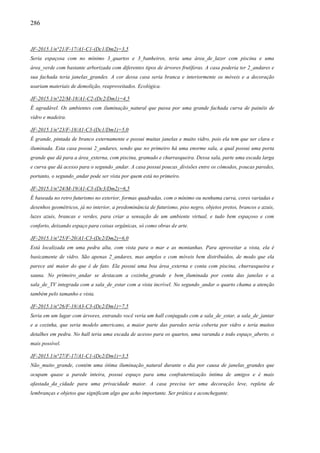 286
JF-2015.1/n°21/F-17/A1-C1-(Dc1/Dm2)=3,5
Seria espaçosa com no mínimo 3_quartos e 3_banheiros, teria uma área_de_lazer com piscina e uma
área_verde com bastante arborizada com diferentes tipos de árvores frutíferas. A casa poderia ter 2_andares e
sua fachada teria janelas_grandes. A cor dessa casa seria branca e interiormente os móveis e a decoração
usariam materiais de demolição, reaproveitados. Ecológica.
JF-2015.1/n°22/M-18/A1-C2-(Dc2/Dm1)=4,5
É agradável. Os ambientes com iluminação_natural que passa por uma grande fachada curva de painéis de
vidro e madeira.
JF-2015.1/n°23/F-18/A1-C3-(Dc1/Dm1)=5,0
É grande, pintada de branco externamente e possui muitas janelas e muito vidro, pois ela tem que ser clara e
iluminada. Esta casa possui 2_andares, sendo que no primeiro há uma enorme sala, a qual possui uma porta
grande que dá para a área_externa, com piscina, gramado e churrasqueira. Dessa sala, parte uma escada larga
e curva que dá acesso para o segundo_andar. A casa possui poucas_divisões entre os cômodos, poucas paredes,
portanto, o segundo_andar pode ser vista por quem está no primeiro.
JF-2015.1/n°24/M-19/A1-C3-(Dc3/Dm2)=6,5
É baseada no retro futurismo no exterior, formas quadradas, com o mínimo ou nenhuma curva, cores variadas e
desenhos geométricos, já no interior, a predominância de futurismo, piso negro, objetos pretos, brancos e azuis,
luzes azuis, brancas e verdes, para criar a sensação de um ambiente virtual, e tudo bem espaçoso e com
conforto, deixando espaço para coisas orgânicas, só como obras de arte.
JF-2015.1/n°25/F-20/A1-C3-(Dc2/Dm2)=6,0
Está localizada em uma pedra alta, com vista para o mar e as montanhas. Para aproveitar a vista, ela é
basicamente de vidro. São apenas 2_andares, mas amplos e com móveis bem distribuídos, de modo que ela
parece até maior do que é de fato. Ela possui uma boa área_externa e conta com piscina, churrasqueira e
sauna. No primeiro_andar se destacam a cozinha_grande e bem_iluminada por conta das janelas e a
sala_de_TV integrada com a sala_de_estar com a vista incrível. No segundo_andar o quarto chama a atenção
também pelo tamanho e vista.
JF-2015.1/n°26/F-18/A3-C3-(Dc2/Dm1)=7,5
Seria em um lugar com árvores, entrando você veria um hall conjugado com a sala_de_estar, a sala_de_jantar
e a cozinha, que seria modelo americano, a maior parte das paredes seria coberta por vidro e teria muitos
detalhes em pedra. No hall teria uma escada de acesso para os quartos, uma varanda e todo espaço_aberto, o
mais possível.
JF-2015.1/n°27/F-17/A1-C1-(Dc2/Dm1)=3,5
Não_muito_grande, contém uma ótima iluminação_natural durante o dia por causa de janelas_grandes que
ocupam quase a parede inteira, possui espaço para uma confraternização íntima de amigos e é mais
afastada_da_cidade para uma privacidade maior. A casa precisa ter uma decoração leve, repleta de
lembranças e objetos que significam algo que acho importante. Ser prática e aconchegante.
 