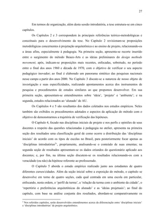 27
Em termos de organização, além desta sessão introdutória, a tese estrutura-se em cinco
capítulos.
Os Capítulos 2 e 3 correspondem às principais referências teórico-metodológicas e
conceituais para o desenvolvimento da tese. No Capítulo 2 revisionam-se proposições
metodológicas concernentes à projetação arquitetônica e ao ensino de projeto, relacionando-os
a áreas afins, especialmente à pedagogia. Na primeira seção, apresenta-se recorte inserido
entre o surgimento do método Beaux-Arts e as ideias preliminares do design methods
movement; após, indicam-se proposições mais recentes, enfocadas, sobretudo, no período
entre o final dos anos 1960 e década de 1970, com o objetivo de verificar o seu aspecto
pedagógico inovador; ao final é elaborado um panorama sintético das pesquisas nacionais
nesse campo a partir dos anos 2000. No Capítulo 3 discute-se a natureza de nosso objeto de
investigação e suas especificidades, realizando apontamentos acerca dos instrumentos de
pesquisa e procedimentos de estudos similares ao que propomos desenvolver. Em sua
primeira seção, apresentam-se entendimentos sobre ‘ideia’, ‘projeto’ e ‘ambiente’; e na
segunda, estudos relacionados ao ‘alunado’ de AU.
Os Capítulos 4 e 5 são resultantes dos dados coletados nos estudos empíricos. Neles
também são exibidos os procedimentos adotados e aspectos da aplicação do método com o
objetivo de demonstrarmos a trajetória de verificação das hipóteses.
O Capítulo 4, focado nas disciplinas iniciais de projeto e nos perfis e opiniões de seus
docentes a respeito das questões relacionadas à pedagogia no atelier, apresenta na primeira
seção dos resultados uma classificação geral de como ocorre a distribuição das ‘disciplinas
iniciais’ de acordo com os tipos de escolas no Brasil, para posteriormente focar apenas as
‘disciplinas introdutórias5
’, propriamente, analisando-se o conteúdo de suas ementas; na
segunda seção de resultados apresentam-se os dados oriundos do questionário aplicado aos
docentes; e, por fim, na última seção discutem-se os resultados relacionando-os com a
veracidade (ou não) da hipótese referente ao professorado.
O Capítulo 5 aborda o estudo empírico realizado junto aos estudantes de quatro
diferentes cursos/cidades. Além da seção inicial sobre a exposição do método, o capítulo se
desenvolve em torno de quatro seções, cada qual centrada em uma escola em particular,
enfocando, nesta ordem, o ‘perfil da turma’, a ‘relação da turma com o ambiente da cidade’, o
‘repertório e preferências arquitetônicas do alunado’ e as ‘ideias projetuais’; ao final do
capítulo, com base na análise conjunta dos resultados, abordam-se comparativamente os
5
Nos referidos capítulos, serão desenvolvidos entendimentos acerca da diferenciação entre ‘disciplinas iniciais’
e ‘disciplinas introdutórias’ de projeto arquitetônico.
 