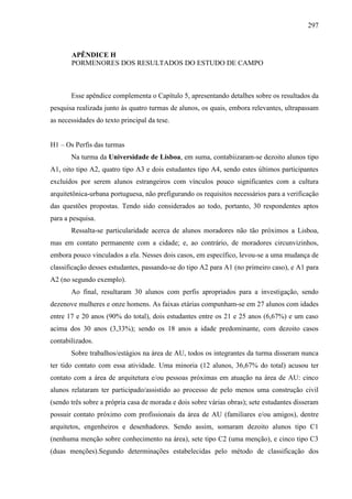 297
APÊNDICE H
PORMENORES DOS RESULTADOS DO ESTUDO DE CAMPO
Esse apêndice complementa o Capítulo 5, apresentando detalhes sobre os resultados da
pesquisa realizada junto às quatro turmas de alunos, os quais, embora relevantes, ultrapassam
as necessidades do texto principal da tese.
H1 – Os Perfis das turmas
Na turma da Universidade de Lisboa, em suma, contabiizaram-se dezoito alunos tipo
A1, oito tipo A2, quatro tipo A3 e dois estudantes tipo A4, sendo estes últimos participantes
excluídos por serem alunos estrangeiros com vínculos pouco significantes com a cultura
arquitetônica-urbana portuguesa, não prefigurando os requisitos necessários para a verificação
das questões propostas. Tendo sido considerados ao todo, portanto, 30 respondentes aptos
para a pesquisa.
Ressalta-se particularidade acerca de alunos moradores não tão próximos a Lisboa,
mas em contato permanente com a cidade; e, ao contrário, de moradores circunvizinhos,
embora pouco vinculados a ela. Nesses dois casos, em específico, levou-se a uma mudança de
classificação desses estudantes, passando-se do tipo A2 para A1 (no primeiro caso), e A1 para
A2 (no segundo exemplo).
Ao final, resultaram 30 alunos com perfis apropriados para a investigação, sendo
dezenove mulheres e onze homens. As faixas etárias compunham-se em 27 alunos com idades
entre 17 e 20 anos (90% do total), dois estudantes entre os 21 e 25 anos (6,67%) e um caso
acima dos 30 anos (3,33%); sendo os 18 anos a idade predominante, com dezoito casos
contabilizados.
Sobre trabalhos/estágios na área de AU, todos os integrantes da turma disseram nunca
ter tido contato com essa atividade. Uma minoria (12 alunos, 36,67% do total) acusou ter
contato com a área de arquitetura e/ou pessoas próximas em atuação na área de AU: cinco
alunos relataram ter participado/assistido ao processo de pelo menos uma construção civil
(sendo três sobre a própria casa de morada e dois sobre várias obras); sete estudantes disseram
possuir contato próximo com profissionais da área de AU (familiares e/ou amigos), dentre
arquitetos, engenheiros e desenhadores. Sendo assim, somaram dezoito alunos tipo C1
(nenhuma menção sobre conhecimento na área), sete tipo C2 (uma menção), e cinco tipo C3
(duas menções).Segundo determinações estabelecidas pelo método de classificação dos
 