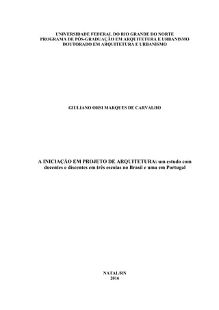 UNIVERSIDADE FEDERAL DO RIO GRANDE DO NORTE
PROGRAMA DE PÓS-GRADUAÇÃO EM ARQUITETURA E URBANISMO
DOUTORADO EM ARQUITETURA E URBANISMO
GIULIANO ORSI MARQUES DE CARVALHO
A INICIAÇÃO EM PROJETO DE ARQUITETURA: um estudo com
docentes e discentes em três escolas no Brasil e uma em Portugal
NATAL/RN
2016
 