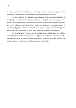 28
resultados segundo as similaridades e as diferenças entre as quatro turmas pesquisadas,
discutindo os resultados sob a ótica da hipótese enunciada referente ao alunado.
Por fim, o Capítulo 6 é dedicado a uma discussão final sobre as possibilidades de
incorporação do conhecimento prévio dos estudantes às disciplinas iniciais de projeto, como
modo de tornar o processo de ensino/aprendizagem mais coerente com a realidade vivenciada
por eles, e indicando modos de utilizar o background discente em prol da construção de
diretrizes pedagógicas fomentadas, sobretudo, pela relação dialógica em torno do repertório
trazido pelo aluno iniciante em AU e dos novos repertórios introduzidos pelo docente.
Nas Considerações Finais da tese é realizada uma avaliação geral do trabalho,
apontando principalmente para a discussão das hipóteses e perspectivas acerca desses dados
em prol da qualidade do ensino de projeto arquitetônico, além da indicação das limitações do
estudo realizado e de algumas possibilidades para sua continuidade.
 