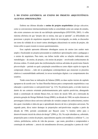29
2. DO ENSINO (GENÉRICO) AO ENSINO DO PROJETO ARQUITETÔNICO:
ALGUMAS APROXIMAÇÕES
Embora nas últimas décadas o ensino de projeto arquitetônico (design education,
como se convencionou internacionalmente) tenha se consolidado como um campo de estudos,
não existe consensos em torno de sua definição epistemológica (STEVENS, 2003). A velha
máxima aforística de que “projeto não se ensina, mas que se aprende”, as dificuldades em
posicionar o projeto de arquitetura enquanto objeto de investigação, ou ainda, as discussões
em torno da validade de se inserir outras abordagens educacionais no ensino de projeto, são
temas sobre os quais recaem os nossos questionamentos.
Esse capítulo apresenta diferentes abordagens acerca do ensino (em caráter mais
amplo e focalizando no projeto) procurando-se estabelecer aproximações entre a pedagogia e
o ensino de arquitetura. Para tanto, sua ênfase incide sobre as relações imbricadas entre
metodologias – de ensino, de projeto, e de ensino de projeto – envolvendo conhecimentos de
diversas ordens. O estudo parte das (re)formulações teóricas advindas do positivismo francês
pós-revolução – período no qual a projetação consolidou-se como objeto sujeito às regras da
composição clássica –, indo até os paradigmas contemporâneos que enunciam os preceitos
relativos à sustentabilidade ambiental, às novas tecnologias digitais e ao comportamento dos
usuários.
Tendo como base as indicações de Salama (2008), as duas seções iniciais do capítulo
agrupam-se de acordo com “as duas filosofias básicas para a compreensão arquitetônica e sua
educação: o positivismo e o anti-positivismo” (p. 115). Na primeira parte, a revisão insere-se
dentro de um contexto orientado predominantemente pelo espírito positivista, abrangendo
desde a constituição do método Beaux-Arts, no início do século XIX, até a derrocada da
primeira geração do Design Methods Group (DMG), na década de 1960; na seção elencam-se
personagens icônicos desse universo (advindos de variados campos do conhecimento), muitos
dos quais vinculados à ideia de que o aprendizado decorre de leis e princípios universais. Na
segunda parte, dá-se maior destaque às proposições anti-positivistas surgidas a partir da
década de 1960, período considerado por Bayazit como “o horário nobre para o
desenvolvimento inicial da ciência do design” (2004, p. 26). Na seção abordam-se, sobretudo,
proposições para o ensino de projeto, especialmente aquelas com tendência a enfatizar “(...) os
valores, preferências, estilos de vida das pessoas – que usam, percebem e compreendem a
construção do ambiente –, através de entendimentos diversos, percepções e pontos de vista”
 