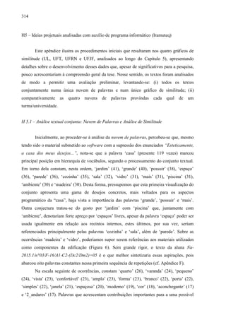 314
H5 – Ideias projetuais analisadas com auxílio de programa informático (Iramuteq)
Este apêndice ilustra os procedimentos iniciais que resultaram nos quatro gráficos de
similitude (UL, UFT, UFRN e UFJF, analisados ao longo do Capítulo 5), apresentando
detalhes sobre o desenvolvimento desses dados que, apesar de significativos para a pesquisa,
pouco acrescentariam à compreensão geral da tese. Nesse sentido, os textos foram analisados
de modo a permitir uma avaliação preliminar, levantando-se: (i) todos os textos
conjuntamente numa única nuvem de palavras e num único gráfico de similitude; (ii)
comparativamente as quatro nuvens de palavras provindas cada qual de um
turma/universidade.
H 5.1 – Análise textual conjunta: Nuvem de Palavras e Análise de Similitude
Inicialmente, ao proceder-se à análise da nuvem de palavras, percebeu-se que, mesmo
tendo sido o material submetido ao software com a supressão dos enunciados “Esteticamente,
a casa dos meus desejos...”, nota-se que a palavra ‘casa’ (presente 119 vezes) marcou
principal posição em hierarquia de vocábulos, segundo o processamento do conjunto textual.
Em torno dela constam, nesta ordem, ‘jardim’ (41), ‘grande’ (40), ‘possuir’ (38), ‘espaço’
(36), ‘parede’ (36), ‘cozinha’ (35), ‘sala’ (32), ‘vidro’ (31), ‘mais’ (31), ‘piscina’ (31),
‘ambiente’ (30) e ‘madeira’ (30). Desta forma, pressupomos que esta primeira visualização do
conjunto apresenta uma gama de desejos concretos, mais voltados para os aspectos
programático da “casa”, haja vista a importância das palavras ‘grande’, ‘possuir’ e ‘mais’.
Outra conjectura tratou-se do gosto por ‘jardim’ com ‘piscina’ que, juntamente com
‘ambiente’, denotariam forte apreço por ‘espaços’ livres, apesar da palavra ‘espaço’ poder ser
usada igualmente em relação aos recintos internos, estes últimos, por sua vez, seriam
referenciados principalmente pelas palavras ‘cozinha’ e ‘sala’, além de ‘parede’. Sobre as
ocorrências ‘madeira’ e ‘vidro’, poderíamos supor serem referências aos materiais utilizados
como componentes da edificação (Figura 6). Sem grande rigor, o texto da aluna Na-
2015.1/n°03/F-16/A1-C2-(Dc2/Dm2)=05 é o que melhor sintetizaria essas aspirações, pois
abarcou oito palavras constantes nessa primeira sequência de repetições (cf. Apêndice F).
Na escala seguinte de ocorrências, constam ‘quarto’ (26), ‘varanda’ (24), ‘pequeno’
(24), ‘vista’ (23), ‘confortável’ (23), ‘amplo’ (23), ‘forma’ (23), ‘branco’ (22), ‘porta’ (22),
‘simples’ (22), ‘janela’ (21), ‘espaçoso’ (20), ‘moderno’ (19), ‘cor’ (18), ‘aconchegante’ (17)
e ‘2_andares’ (17). Palavras que acrescentam contribuições importantes para a uma possível
 