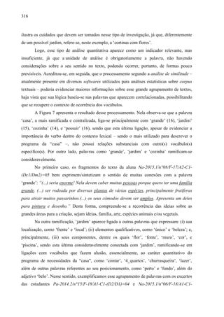 316
ilustra os cuidados que devem ser tomados nesse tipo de investigação, já que, diferentemente
de um possível jardim, refere-se, neste exemplo, a ‘cortinas com flores’.
Logo, esse tipo de análise quantitativa aparece como um indicador relevante, mas
insuficiente, já que a unidade de análise é obrigatoriamente a palavra, não havendo
considerações sobre o seu sentido no texto, podendo ocorrer, portanto, de formas pouco
previsíveis. Acreditou-se, em seguida, que o processamento segundo a análise de similitude –
atualmente presente em diversos softwares utilizados para análises estatísticas sobre corpus
textuais – poderia evidenciar maiores informações sobre esse grande agrupamento de textos,
haja vista que sua lógica baseia-se nas palavras que aparecem correlacionadas, possibilitando
que se recupere o contexto de ocorrência dos vocábulos.
A Figura 7 apresenta o resultado desse processamento. Nela observa-se que a palavra
‘casa’, a mais ramificada e centralizada, liga-se principalmente com ‘grande’ (16), ‘jardim’
(15), ‘cozinha’ (14), e ‘possuir’ (16), sendo que esta última ligação, apesar de evidenciar a
importância do verbo dentro do contexto lexical – sendo o mais utilizado para descrever o
programa da “casa” –, não possui relações substanciais com outro(s) vocábulo(s)
específico(s). Por outro lado, palavras como ‘grande’, ‘jardim’ e ‘cozinha’ ramificam-se
consideravelmente.
No primeiro caso, os fragmentos do texto da aluna Na-2015.1/n°08/F-17/A2-C1-
(Dc1/Dm2)=05 bem exprimem/sintetizam o sentido de muitas conexões com a palavra
‘grande’: “(...) seria enorme! Nela devem caber muitas pessoas porque quero ter uma família
grande. (...) ser rodeada por diversas plantas de várias espécies, principalmente frutíferas
para atrair muitos passarinhos.(...) os seus cômodos devem ser amplos. Apresenta um deles
para pintura e desenho.” Desta forma, compreende-se a recorrência das ideias sobre as
grandes áreas para a criação, sejam ideias, família, arte, espécies animais e/ou vegetais.
Na outra ramificação, ‘jardim’ aparece ligada a outras palavras que expressam: (i) sua
localização, como ‘frente’ e ‘local’; (ii) elementos qualificativos, como ‘único’ e ‘beleza’; e,
principalmente, (iii) seus componentes, dentre os quais ‘flor’, ‘fonte’, ‘muro’, ‘cor’, e
‘piscina’, sendo esta última consideravelmente conectada com ‘jardim’, ramificando-se em
ligações com vocábulos que fazem alusão, essencialmente, ao caráter quantitativo do
programa de necessidades da “casa”, como ‘contar’, ‘4_quartos’, ‘churrasqueira’, ‘lazer’,
além de outras palavras referentes ao seu posicionamento, como ‘perto’ e ‘fundo’, além do
adjetivo ‘belo’. Nesse sentido, exemplificamos esse agrupamento de palavras com os excertos
das estudantes Pa-2014.2/n°15/F-18/A1-C1-(D2/D1)=04 e Na-2015.1/n°06/F-18/A1-C1-
 