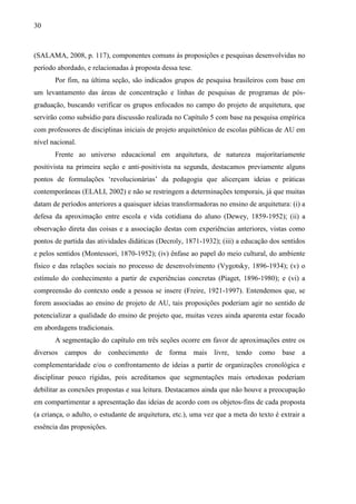 30
(SALAMA, 2008, p. 117), componentes comuns às proposições e pesquisas desenvolvidas no
período abordado, e relacionadas à proposta dessa tese.
Por fim, na última seção, são indicados grupos de pesquisa brasileiros com base em
um levantamento das áreas de concentração e linhas de pesquisas de programas de pós-
graduação, buscando verificar os grupos enfocados no campo do projeto de arquitetura, que
servirão como subsídio para discussão realizada no Capítulo 5 com base na pesquisa empírica
com professores de disciplinas iniciais de projeto arquitetônico de escolas públicas de AU em
nível nacional.
Frente ao universo educacional em arquitetura, de natureza majoritariamente
positivista na primeira seção e anti-positivista na segunda, destacamos previamente alguns
pontos de formulações ‘revolucionárias’ da pedagogia que alicerçam ideias e práticas
contemporâneas (ELALI, 2002) e não se restringem a determinações temporais, já que muitas
datam de períodos anteriores a quaisquer ideias transformadoras no ensino de arquitetura: (i) a
defesa da aproximação entre escola e vida cotidiana do aluno (Dewey, 1859-1952); (ii) a
observação direta das coisas e a associação destas com experiências anteriores, vistas como
pontos de partida das atividades didáticas (Decroly, 1871-1932); (iii) a educação dos sentidos
e pelos sentidos (Montessori, 1870-1952); (iv) ênfase ao papel do meio cultural, do ambiente
físico e das relações sociais no processo de desenvolvimento (Vygotsky, 1896-1934); (v) o
estímulo do conhecimento a partir de experiências concretas (Piaget, 1896-1980); e (vi) a
compreensão do contexto onde a pessoa se insere (Freire, 1921-1997). Entendemos que, se
forem associadas ao ensino de projeto de AU, tais proposições poderiam agir no sentido de
potencializar a qualidade do ensino de projeto que, muitas vezes ainda aparenta estar focado
em abordagens tradicionais.
A segmentação do capítulo em três seções ocorre em favor de aproximações entre os
diversos campos do conhecimento de forma mais livre, tendo como base a
complementaridade e/ou o confrontamento de ideias a partir de organizações cronológica e
disciplinar pouco rígidas, pois acreditamos que segmentações mais ortodoxas poderiam
debilitar as conexões propostas e sua leitura. Destacamos ainda que não houve a preocupação
em compartimentar a apresentação das ideias de acordo com os objetos-fins de cada proposta
(a criança, o adulto, o estudante de arquitetura, etc.), uma vez que a meta do texto é extrair a
essência das proposições.
 