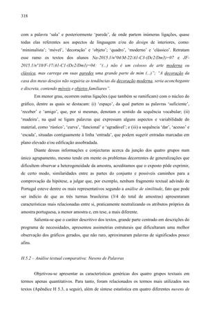 318
com a palavra ‘sala’ e posteriormente ‘parede’, de onde partem inúmeras ligações, quase
todas elas referentes aos aspectos de linguagem e/ou do design de interiores, como:
‘minimalista’; ‘móvel’, ‘decoração’ e ‘objeto’; ‘quadro’, ‘moderno’ e ‘clássico’. Retratam
esse ramo os textos dos alunos Na-2015.1/n°04/M-22/A1-C3-(Dc2/Dm3)=07 e JF-
2015.1/n°10/F-17/A1-C1-(Dc2/Dm1)=04: “(...) não é um colosso de arte moderna ou
clássica, mas carrega em suas paredes uma grande parte de mim (...)”; “A decoração da
casa dos meus desejos não seguiria as tendências da decoração moderna, seria aconchegante
e discreta, contendo móveis e objetos familiares”.
Em menor grau, ocorrem outras ligações (que também se ramificam) com o núcleo do
gráfico, dentre as quais se destacam: (i) ‘espaço’, da qual partem as palavras ‘suficiente’,
‘receber’ e ‘amigo’, que, por si mesmas, denotam o sentido da sequência vocabular; (ii)
‘madeira’, na qual se ligam palavras que expressam alguns aspectos e variabilidade do
material, como ‘rústico’, ‘curva’, ‘funcional’ e ‘agradável’; e (iii) a sequência ‘dar’, ‘acesso’ e
‘escada’, situadas contiguamente à linha ‘entrada’, que podem sugerir entradas marcadas em
plano elevado e/ou edificação assobradada.
Diante dessas informações e conjecturas acerca da junção dos quatro grupos num
único agrupamento, mesmo tendo em mente os problemas decorrentes de generalizações que
dificultem observar a heterogeneidade da amostra, acreditamos que o exposto pôde exprimir,
de certo modo, similaridades entre as partes do conjunto e possíveis caminhos para a
comprovação da hipótese, a julgar que, por exemplo, nenhum fragmento textual advindo de
Portugal esteve dentre os mais representativos segundo a análise de similitude, fato que pode
ser indício de que as três turmas brasileiras (3/4 do total de amostras) apresentaram
características mais relacionadas entre si, praticamente neutralizando os atributos próprios da
amostra portuguesa, a menor amostra e, em tese, a mais diferente.
Salienta-se que o caráter descritivo dos textos, grande parte centrado em descrições do
programa de necessidades, apresentou assimetrias estruturais que dificultaram uma melhor
observação dos gráficos gerados, que não raro, aproximaram palavras de significados pouco
afins.
H 5.2 – Análise textual comparativa: Nuvens de Palavras
Objetivou-se apresentar as características genéricas dos quatro grupos textuais em
termos apenas quantitativos. Para tanto, foram relacionados os termos mais utilizados nos
textos (Apêndice H 5.3, a seguir), além de síntese estatística em quatro diferentes nuvens de
 
