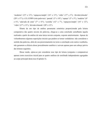 321
‘moderno’ (15° e 12°), ‘espaçoso/amplo’ (16° e 13°), ‘vidro’ (17° e 5°), ‘divisão/cômodo’
(20° e 17°); e UL-UFRN (oito palavras): ‘parede’ (3° e 10°), ‘espaço’ (5° e 5°), ‘madeira’ (6°
e 6°), ‘sala/sala de estar’ (7° e 15°), ‘cozinha’ (12° e 7°), ‘espaçoso/amplo’ (16° e 12°),
‘vidro’ (17° e 13°), ‘divisão/cômodo’ (20° e 12°).
Diante de um tipo de análise puramente estatística proporcionada pela leitura
comparativa das quatro nuvens de palavras, chega-se a uma conclusão semelhante àquela
realizada a partir da análise de uma única nuvem conjunta, exposta anteriormente. Apesar de
vislumbrarmos algumas suposições iniciais que podem se tornar verdadeiras: não considerar o
sentido das palavras, além de seu posicionamento no texto e correlação com outros vocábulos,
não garantem a eficácia desse procedimento analítico e servem apenas para um esboço prévio
das leituras seguintes.
Desse modo, optou-se por considerar esse tipo de leitura (conjunta e comparativa)
apenas como exercícios inicial para as quatro análises de similitude independentes agregadas
ao corpo principal desta tese (Capítulo 5).
 