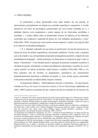 31
2.1. PRECURSORES
As proposições e ideias apresentadas nesta seção tendem, em sua maioria, ao
universalismo; principalmente em relação aos conteúdos específicos à arquitetura. A revisão
estrutura-se em torno de personagens caracterizados por suas crenças centradas na “(...)
realidade objetiva, com componentes e partes capazes de ser observadas, percebidas e
acordadas, (...) (tendo) ênfase sobre as propriedades comuns de edifícios ou de ambientes
construídos que conduzem à supressão de pontos de vista múltiplos, pensamentos e vozes”
(SALAMA, 1999). Ao passo que, nesse mesmo recorte temporal, a reação a esse tipo de ideia
já se esboçava na disciplina pedagógica.
J. N. L. Durand6
, embasado em sua crença no positivismo7
, foi um dos precursores no
campo da teoria do projeto arquitetônico, procurando estabelecer vínculos entre a pesquisa
acerca da criação e sua correspondente proposição (consequência posterior) a respeito de uma
metodologia de projetação – atitude pertinente em observância ao contexto no qual o autor se
insere, o Iluminismo –. Com Durand nascia a aplicação de preceitos nomeados científicos à
atividade de projeto, reavaliando os antigos procedimentos educacionais exauridos do ancien
régime francês8
, no intuito de dar-lhes caráter técnico e científico (VILLARI, 1990, p. 31).
Suas propostas iam de encontro ao pragmatismo, centrando-se nas características
preponderantemente funcionais e utilitárias do projeto. E, num sentido oposto, procurando
evitar práticas baseadas na subjetividade, intuição e mimese.
As proposições didáticas – deliberadamente racionais e cartesianas – do autor francês,
contidas em Précis des leçons d’architecture donnés à l’École Polytechnique (publicados em
1802 e 18059
), partem do princípio de que o projeto deveria ser resultado de um processo de
6
Jean N. L. Durand (1760-1834): arquiteto francês que atuou à época da Revolução. Em 1799 assumiu a direção
e reforma do curso de arquitetura da École Polytechnique. Ao lado de Dewey, Montessori, Piaget, Simon, Jones,
Alexander e Boudon, Durand compõe um grupo de personagens inicialmente destacado, a partir dos quais se
observam proposições metodológicas voltadas para o campo da concepção e aprendizado.
7
Pareyson, em seu ensaio sobre a estética da forma e a estética do conteúdo, lança seu olhar para o conteudismo
dos positivistas. Como exemplo, cita o filósofo Hyppolyte Taine (como caberia ter citado o arquiteto Durand,
caso lhe conviesse) que, assim como outros afiliados àquela corrente filosófica, concebiam a arte,
substancialmente, como produto de forças do ambiente. (2001, p.58-59)
8
O fechamento da Academia de Arquitetura, em 1793 – e criação da Escola Politécnica, em pleno processo da
Revolução Burguesa – ilustra o período das acaloradas discussões e polêmicas sobre o papel da razão e do
sentimento nas manifestações artísticas. O reacionarismo e o hermetismo provenientes da Academia em defesa
da sua arte e contra as ameaças da ciência, custaram-lhe o fim. (GRAEFF, 1995, p. 57-58)
9
A publicação de 1805 foi, provavelmente, o manual mais lido sobre composição arquitetônica de seu tempo,
sendo reimpresso até 1840. Segundo Richard Chafee, seu sucesso pode ter ocorrido devido à sua simplicidade:
Durand percebeu que os planos e elevações de geometria simples da arquitetura Neoclássica poderiam ser
facilmente representados em uma grade de linhas em ângulo reto, regularmente espaçadas. (CHAFEE, 1977, p.
73)
 