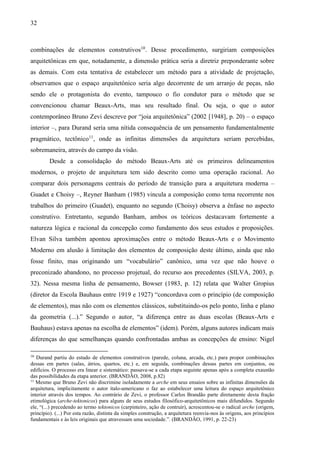 32
combinações de elementos construtivos10
. Desse procedimento, surgiriam composições
arquitetônicas em que, notadamente, a dimensão prática seria a diretriz preponderante sobre
as demais. Com esta tentativa de estabelecer um método para a atividade de projetação,
observamos que o espaço arquitetônico seria algo decorrente de um arranjo de peças, não
sendo ele o protagonista do evento, tampouco o fio condutor para o método que se
convencionou chamar Beaux-Arts, mas seu resultado final. Ou seja, o que o autor
contemporâneo Bruno Zevi descreve por “joia arquitetônica” (2002 [1948], p. 20) – o espaço
interior –, para Durand seria uma nítida consequência de um pensamento fundamentalmente
pragmático, tectônico11
, onde as infinitas dimensões da arquitetura seriam percebidas,
sobremaneira, através do campo da visão.
Desde a consolidação do método Beaux-Arts até os primeiros delineamentos
modernos, o projeto de arquitetura tem sido descrito como uma operação racional. Ao
comparar dois personagens centrais do período de transição para a arquitetura moderna –
Guadet e Choisy –, Reyner Banham (1985) vincula a composição como tema recorrente nos
trabalhos do primeiro (Guadet), enquanto no segundo (Choisy) observa a ênfase no aspecto
construtivo. Entretanto, segundo Banham, ambos os teóricos destacavam fortemente a
natureza lógica e racional da concepção como fundamento dos seus estudos e proposições.
Elvan Silva também apontou aproximações entre o método Beaux-Arts e o Movimento
Moderno em alusão à limitação dos elementos de composição deste último, ainda que não
fosse finito, mas originando um “vocabulário” canônico, uma vez que não houve o
preconizado abandono, no processo projetual, do recurso aos precedentes (SILVA, 2003, p.
32). Nessa mesma linha de pensamento, Bowser (1983, p. 12) relata que Walter Gropius
(diretor da Escola Bauhaus entre 1919 e 1927) “concordava com o princípio (de composição
de elementos), mas não com os elementos clássicos, substituindo-os pelo ponto, linha e plano
da geometria (...).” Segundo o autor, “a diferença entre as duas escolas (Beaux-Arts e
Bauhaus) estava apenas na escolha de elementos” (idem). Porém, alguns autores indicam mais
diferenças do que semelhanças quando confrontadas ambas as concepções de ensino: Nigel
10
Durand partiu do estudo de elementos construtivos (parede, coluna, arcada, etc.) para propor combinações
dessas em partes (salas, átrios, quartos, etc.) e, em seguida, combinações dessas partes em conjuntos, ou
edifícios. O processo era linear e sistemático: passava-se a cada etapa seguinte apenas após a completa exaustão
das possibilidades da etapa anterior. (BRANDÃO, 2008, p.82)
11
Mesmo que Bruno Zevi não discrimine isoladamente a arche em seus ensaios sobre as infinitas dimensões da
arquitetura, implicitamente o autor ítalo-americano o faz ao estabelecer uma leitura do espaço arquitetônico
interior através dos tempos. Ao contrário de Zevi, o professor Carlos Brandão parte diretamente desta fração
etimológica (arche-tektonicos) para alguns de seus estudos filosófico-arquitetônicos mais difundidos. Segundo
ele, “(...) precedendo ao termo tektonicos (carpinteiro, ação de contruir), acrescentou-se o radical arche (origem,
princípio). (...) Por esta razão, distinta da simples construção, a arquitetura reenvia-nos às origens, aos princípios
fundamentais e às leis originais que atravessam uma sociedade.”. (BRANDÃO, 1991, p. 22-23)
 