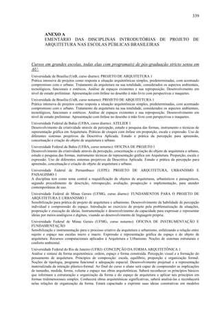 339
ANEXO A
EMENTÁRIO DAS DISCIPLINAS INTRODUTÓRIAS DE PROJETO DE
ARQUITETURA NAS ESCOLAS PÚBLICAS BRASILEIRAS
Cursos em grandes escolas, todas elas com programa(s) de pós-graduação stricto sensu em
AU:
Universidade de Brasília (UnB, curso diurno): PROJETO DE ARQUITETURA 1
Prática intensiva de projetos como resposta a situação arquitetônicas simples, predeterminadas, com acentuado
compromisso com o urbano. Tratamento da arquitetura na sua totalidade, considerados os aspectos ambientais,
tecnológicos, funcionais e estéticos. Análise de espaços existentes e sua reproposição. Desenvolvimento em
nível de estudo preliminar. Apresentação com ênfase no desenho à mão livre com perspectivas e maquetes.
Universidade de Brasília (UnB, curso noturno): PROJETO DE ARQUITETURA 1
Prática intensiva de projetos como resposta a situação arquitetônicas simples, predeterminadas, com acentuado
compromisso com o urbano. Tratamento da arquitetura na sua totalidade, considerados os aspectos ambientais,
tecnológicos, funcionais e estéticos. Análise de espaços existentes e sua reproposição. Desenvolvimento em
nível de estudo preliminar. Apresentação com ênfase no desenho à mão livre com perspectivas e maquetes.
Universidade Federal da Bahia (UFBA, curso diurno): ATELIER 1
Desenvolvimento da criatividade através da percepção, estudo e pesquisa das formas, instrumento e técnicas de
representação gráfica em Arquitetura. Práticas de croquis com ênfase em proporção, escala e expressão. Uso de
diferentes sistemas projetivos da Descritiva Aplicada. Estudo e prática da percepção para apreensão,
conceituação e criação do objeto de arquitetura e urbano.
Universidade Federal da Bahia (UFBA, curso noturno): OFICINA DE PROJETO 1
Desenvolvimento da criatividade através da percepção, conceituação e criação do objeto de arquitetura e urbano,
estudo e pesquisa das formas, instrumento técnicas de representação gráfica em Arquitetura. Proporção, escala e
expressão. Uso de diferentes sistemas projetivos da Descritiva Aplicada. Estudo e prática da percepção para
apreensão, conceituação e criação do objeto de arquitetura e urbano.
Universidade Federal de Pernambuco (UFPE): PROJETO DE ARQUITETURA, URBANISMO E
PAISAGISMO 1
A disciplina tem como tema central a requalificação de objetos de arquiteturas, urbanísticos e paisagísticos,
segundo procedimento de descrição, retrospecção, avaliação, prospecção e implementação, para atender
contemporâneas de uso.
Universidade Federal de Minas Gerais (UFMG, curso diurno): FUNDAMENTOS PARA O PROJETO DE
ARQUITETURA E URBANISMO 1
Sensibilização para prática de projeto de arquitetura e urbanismo. Desenvolvimento da habilidade de percepção
individual e compreensão do espaço. Introdução ao exercício de projeto pela problematização de situações,
proposição e execução de ideias. Instrumentação e desenvolvimento da capacidade para expressar e representar
ideias por meios analógicos e digitais, visando ao desenvolvimento de linguagem própria.
Universidade Federal de Minas Gerais (UFMG, curso noturno): OFICINA DE INSTRUMENTAÇÃO E
FUNDAMENTAÇÃO
Sensibilização e instrumentação para o processo criativo da arquitetura e urbanismo, enfatizando a relação entre
sujeito e espaço nas escalas micro e macro. Expressão e representação gráfica do espaço e do objeto de
arquitetura. Recursos computacionais aplicados à Arquitetura e Urbanismo. Noções de sistemas estruturais e
conforto ambiental.
Universidade Federal do Rio de Janeiro (UFRJ): CONCEPÇÃO DA FORMA ARQUITETÔNICA 1
Análise e sintaxe da forma arquitetônica: ordem, espaço e forma construída. Percepção visual e a formação do
pensamento de arquitetura. Princípios de composição: escala, equilíbrio, proporção e organização formal.
Noções de tipologia, programa funcional e adequação espacial. Desenvolvimento projetual e a representação
materializada da intenção plástico-formal. Ao final do curso o aluno será capaz de compreender as implicações
de tamanho, medida, forma, volume e espaço nas obras arquitetônicas. Saberá reconhecer os princípios básicos
que informam a estruturação e organização da forma e do espaço de arquitetura e aplicar tais princípios em
formas tridimensionais simples. Conhecerá obras arquitetônicas significativas, saberá analisá-las e reconhecerá
nelas relações de organização da forma. Estará capacitado a exprimir suas ideias construtivas em modelos
 