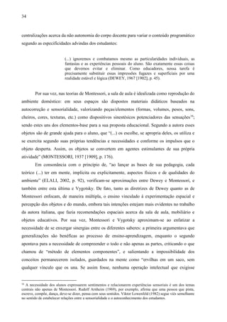 34
centralizações acerca da não autonomia do corpo docente para variar o conteúdo programático
segundo as especificidades advindas dos estudantes:
(...) ignoremos e combatamos mesmo as particularidades individuais, as
fantasias e as experiências pessoais do aluno. São exatamente essas coisas
que devemos evitar e eliminar. Como educadores, nossa tarefa é
precisamente substituir essas impressões fugazes e superficiais por uma
realidade estável e lógica (DEWEY, 1967 [1902], p. 45).
Por sua vez, nas teorias de Montessori, a sala de aula é idealizada como reprodução do
ambiente doméstico: em seus espaços são dispostos materiais didáticos baseados na
autocorreção e sensorialidade, valorizando peças/elementos (formas, volumes, pesos, sons,
cheiros, cores, texturas, etc.) como dispositivos sinestésicos potenciadores das sensações16
;
sendo estes uns dos elementos-base para a sua proposta educacional. Segundo a autora esses
objetos são de grande ajuda para o aluno, que “(...) os escolhe, se apropria deles, os utiliza e
se exercita segundo suas próprias tendências e necessidades e conforme os impulsos que o
objeto desperta. Assim, os objetos se convertem em agentes estimulantes de sua própria
atividade” (MONTESSORI, 1937 [1909], p. 176).
Em consonância com o princípio de, “ao lançar as bases de sua pedagogia, cada
teórico (...) ter em mente, implícita ou explicitamente, aspectos físicos e de qualidades do
ambiente” (ELALI, 2002, p. 92), verificam-se aproximações entre Dewey e Montessori, e
também entre esta última e Vygotsky. De fato, tanto as diretrizes de Dewey quanto as de
Montessori enfocam, de maneira múltipla, o ensino vinculado à experimentação espacial e
percepção dos objetos e do mundo, embora tais intenções estejam mais evidentes no trabalho
da autora italiana, que fazia recomendações espaciais acerca da sala de aula, mobiliário e
objetos educativos. Por sua vez, Montessori e Vygotsky aproximam-se ao enfatizar a
necessidade de se enxergar sinergias entre os diferentes saberes: a primeira argumentava que
generalizações são benéficas ao processo de ensino-aprendizagem, enquanto o segundo
apontava para a necessidade de compreender o todo e não apenas as partes, criticando o que
chamou de “método de elementos componentes”, e salientando a impossibilidade dos
conceitos permanecerem isolados, guardados na mente como “ervilhas em um saco, sem
qualquer vínculo que os una. Se assim fosse, nenhuma operação intelectual que exigisse
16
A necessidade dos alunos expressarem sentimentos e relacionarem experiências sensoriais é um dos temas
centrais não apenas de Montessori. Rudolf Arnheim (1969), por exemplo, afirma que uma pessoa que pinta,
escreve, compõe, dança, deve-se dizer, pensa com seus sentidos. Viktor Lowenfeld (1982) segue viés semelhante
no sentido de estabelecer relações entre a sensorialidade e o autoconhecimento dos estudantes.
 