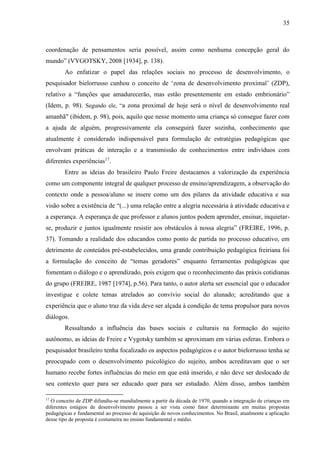 35
coordenação de pensamentos seria possível, assim como nenhuma concepção geral do
mundo” (VYGOTSKY, 2008 [1934], p. 138).
Ao enfatizar o papel das relações sociais no processo de desenvolvimento, o
pesquisador bielorrusso cunhou o conceito de ‘zona de desenvolvimento proximal’ (ZDP),
relativo a “funções que amadurecerão, mas estão presentemente em estado embrionário”
(Idem, p. 98). Segundo ele, “a zona proximal de hoje será o nível de desenvolvimento real
amanhã" (ibidem, p. 98), pois, aquilo que nesse momento uma criança só consegue fazer com
a ajuda de alguém, progressivamente ela conseguirá fazer sozinha, conhecimento que
atualmente é considerado indispensável para formulação de estratégias pedagógicas que
envolvam práticas de interação e a transmissão de conhecimentos entre indivíduos com
diferentes experiências17
.
Entre as ideias do brasileiro Paulo Freire destacamos a valorização da experiência
como um componente integral de qualquer processo de ensino/aprendizagem, a observação do
contexto onde a pessoa/aluno se insere como um dos pilares da atividade educativa e sua
visão sobre a existência de “(...) uma relação entre a alegria necessária à atividade educativa e
a esperança. A esperança de que professor e alunos juntos podem aprender, ensinar, inquietar-
se, produzir e juntos igualmente resistir aos obstáculos à nossa alegria” (FREIRE, 1996, p.
37). Tomando a realidade dos educandos como ponto de partida no processo educativo, em
detrimento de conteúdos pré-estabelecidos, uma grande contribuição pedagógica freiriana foi
a formulação do conceito de “temas geradores” enquanto ferramentas pedagógicas que
fomentam o diálogo e o aprendizado, pois exigem que o reconhecimento das práxis cotidianas
do grupo (FREIRE, 1987 [1974], p.56). Para tanto, o autor alerta ser essencial que o educador
investigue e colete temas atrelados ao convívio social do alunado; acreditando que a
experiência que o aluno traz da vida deve ser alçada à condição de tema propulsor para novos
diálogos.
Ressaltando a influência das bases sociais e culturais na formação do sujeito
autônomo, as ideias de Freire e Vygotsky também se aproximam em várias esferas. Embora o
pesquisador brasileiro tenha focalizado os aspectos pedagógicos e o autor bielorrusso tenha se
preocupado com o desenvolvimento psicológico do sujeito, ambos acreditavam que o ser
humano recebe fortes influências do meio em que está inserido, e não deve ser deslocado de
seu contexto quer para ser educado quer para ser estudado. Além disso, ambos também
17
O conceito de ZDP difundiu-se mundialmente a partir da década de 1970, quando a integração de crianças em
diferentes estágios de desenvolvimento passou a ser vista como fator determinante em muitas propostas
pedagógicas e fundamental ao processo de aquisição de novos conhecimentos. No Brasil, atualmente a aplicação
desse tipo de proposta é costumeira no ensino fundamental e médio.
 