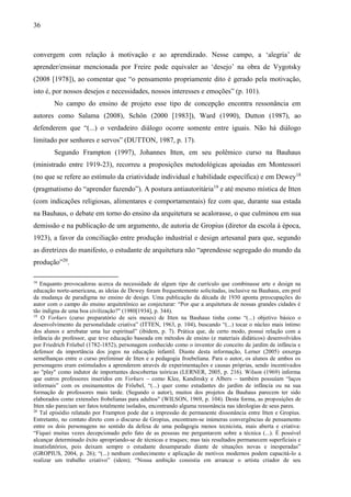 36
convergem com relação à motivação e ao aprendizado. Nesse campo, a ‘alegria’ de
aprender/ensinar mencionada por Freire pode equivaler ao ‘desejo’ na obra de Vygotsky
(2008 [1978]), ao comentar que “o pensamento propriamente dito é gerado pela motivação,
isto é, por nossos desejos e necessidades, nossos interesses e emoções” (p. 101).
No campo do ensino de projeto esse tipo de concepção encontra ressonância em
autores como Salama (2008), Schön (2000 [1983]), Ward (1990), Dutton (1987), ao
defenderem que “(...) o verdadeiro diálogo ocorre somente entre iguais. Não há diálogo
limitado por senhores e servos” (DUTTON, 1987, p. 17).
Segundo Frampton (1997), Johannes Itten, em seu polêmico curso na Bauhaus
(ministrado entre 1919-23), recorreu a proposições metodológicas apoiadas em Montessori
(no que se refere ao estímulo da criatividade individual e habilidade específica) e em Dewey18
(pragmatismo do “aprender fazendo”). A postura antiautoritária19
e até mesmo mística de Itten
(com indicações religiosas, alimentares e comportamentais) fez com que, durante sua estada
na Bauhaus, o debate em torno do ensino da arquitetura se acalorasse, o que culminou em sua
demissão e na publicação de um argumento, de autoria de Gropius (diretor da escola à época,
1923), a favor da conciliação entre produção industrial e design artesanal para que, segundo
as diretrizes do manifesto, o estudante de arquitetura não “aprendesse segregado do mundo da
produção”20
.
18
Enquanto provocadoras acerca da necessidade de algum tipo de currículo que combinasse arte e design na
educação norte-americana, as ideias de Dewey foram frequentemente solicitadas, inclusive na Bauhaus, em prol
da mudança de paradigma no ensino de design. Uma publicação da década de 1930 aponta preocupações do
autor com o campo do ensino arquitetônico ao conjecturar: “Por que a arquitetura de nossas grandes cidades é
tão indigna de uma boa civilização?" (1980[1934], p. 344).
19
O Vorkurs (curso preparatório de seis meses) de Itten na Bauhaus tinha como “(...) objetivo básico o
desenvolvimento da personalidade criativa” (ITTEN, 1963, p. 104), buscando “(...) tocar o núcleo mais íntimo
dos alunos e arrebatar uma luz espiritual” (ibidem, p. 7). Prática que, de certo modo, possui relação com a
infância do professor, que teve educação baseada em métodos de ensino (e materiais didáticos) desenvolvidos
por Friedrich Fröebel (1782-1852), personagem conhecido como o inventor do conceito de jardim de infância e
defensor da importância dos jogos na educação infantil. Diante desta informação, Lerner (2005) enxerga
semelhanças entre o curso preliminar de Itten e a pedagogia froebeliana. Para o autor, os alunos de ambos os
personagens eram estimulados a aprenderem através de experimentações e causas próprias, sendo incentivados
ao "play" como indutor de importantes descobertas teóricas (LERNER, 2005, p. 216). Wilson (1969) informa
que outros professores inseridos em Vorkurs – como Klee, Kandinsky e Albers – também possuíam “laços
informais” com os ensinamentos de Fröebel, “(...) quer como estudantes do jardim de infância ou na sua
formação de professores mais tarde. (Segundo o autor), muitos dos projetos da Bauhaus parecem ter sido
elaborados como extensões frobelianas para adultos" (WILSON, 1969, p. 104). Desta forma, as proposições de
Itten não pareciam ser fatos totalmente isolados, encontrando alguma ressonância nas ideologias de seus pares.
20
Tal episódio relatado por Frampton pode dar a impressão de permanente dissonância entre Itten e Gropius.
Entretanto, no contato direto com o discurso de Gropius, encontram-se inúmeras convergências de pensamento
entre os dois personagens no sentido da defesa de uma pedagogia menos tecnicista, mais aberta e criativa:
“Fiquei muitas vezes decepcionado pelo fato de as pessoas me perguntarem sobre a técnica (...). É possível
alcançar determinado êxito apropriando-se de técnicas e truques; mas tais resultados permanecem superficiais e
insatisfatórios, pois deixam sempre o estudante desamparado diante de situações novas e inesperadas”
(GROPIUS, 2004, p. 26); “(...) nenhum conhecimento e aplicação de motivos modernos podem capacitá-lo a
realizar um trabalho criativo” (idem); “Nossa ambição consistia em arrancar o artista criador de seu
 