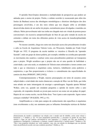 37
O episódio Itten-Gropius demonstra a multiplicidade de perspectivas que podem ser
adotadas para o ensino de projeto. Porém, o embate ocorrido (e escancarado para além dos
limites da Bauhaus) acerca das abordagens metodológicas e diretrizes ideológicas dos dois
personagens envolvidos, é um dos raros relatos que nos chegam sobre as atividades
desenvolvidas dentro de um atelier de projeto, normalmente pouco divulgadas e mantidas em
silêncio. Muito provavelmente tudo isso tenha nos chegado mais em virtude da postura pouco
convencional e de excessiva autopersonificação de Itten do que pela vontade da escola em
estimular o debate em torno dos diferentes pontos de vista acerca da transdisciplinaridade
arquitetônica.
No mesmo caminho, chega-nos outra rara descrição acerca dos procedimentos levados
a cabo na Escola de Arquitetura Taliesin Leste, em Wisconsin, fundada por Frank Lloyd
Wright em 1932. O programa da escola também se vinculava à filosofia do “aprender
fazendo”, onde um grupo de alunos poderia, por exemplo, trabalhar na cozinha para apreender
os movimentos dos usuários e analisar como esses procedimentos poderiam ser transpostos
para o projeto. Wright acreditava que o projeto não era só uma questão de habilidade e
criatividade, e por esta razão, os estudantes de Taliesin eram estimulados a terem contato com
tudo o que se relacionava à arquitetura como, inclusive, trabalharem como pedreiros e
carpinteiros, o que lhes proporcionaria a vivência e o entendimento das especificidades do
canteiro de obras (WRIGHT, 2005 [1943]).
Contemporaneamente a Wright, maiores preocupações em torno de assuntos como
subjetividade e criatividade não muito chamavam a atenção de Mies van der Rohe, que tinha
uma atitude um tanto intransigente de enxergar a aprendizagem. Segundo aponta Michael
Walker, certa vez, quando um estudante perguntou a opinião do mestre sobre a auto
expressão, ele respondeu dizendo ao jovem para escrever seu nome em um pedaço de papel.
Depois de ver o nome escrito, van der Rohe disse: "Isso é para a auto expressão. Agora vamos
começar a trabalhar" (WALKER, 1993, p. 41).
Amplificando-se a visão para campos do conhecimento não específicos à arquitetura
(mas reverberantes a ela), nos atentamos para as influentes formulações teóricas de Herbert
distanciamento do mundo e restabelecer sua relação com o mundo real do trabalho, assim como relaxar e
humanizar (...)” (ibidem, p. 32); “O curso preparatório permitia-lhe (...) encontrar no quadro de seus dotes
naturais o lugar em que pudesse movimentar-se com segurança (...), [tendo], por fim, que desdobrar e
amadurecer a inteligência, o sentimento e a fantasia, visando a desenvolver o ‘homem inteiro’” (ibidem, p. 38);
“Não é meu propósito introduzir um ‘estilo moderno’, mas, sim, um método de abordagem que nos permita
tratar um problema de acordo com suas condições peculiares” (ibidem, p. 25).
 
