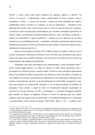 38
Simon21
. O autor, assim como outros estudiosos da cognição, separou os saberes22
em
ciências do natural – conhecimentos exatos, condicionados às forças naturais, como a
matemática e a física – e ciências do artificial – capazes de serem simuladas por modelos
simplificados (como o projeto ou a maquete, no caso da arquitetura) –. Tomando-se essa
bipartição das ciências, entre “como as coisas são” e “como as coisas deveriam ser”, apontam-
se equívocos acerca de proposições metodológicas que vinculam a disciplina arquitetônica às
ciências exatas e procedimentos substancialmente analíticos, como em Durand. Entretanto, a
tentativa de desmistificar o papel do professor – enquanto persona detentora de um saber
centrado em sua notabilidade pessoal – e enquadrar a disciplina arquitetônica dentro de uma
metodologia de projeto são fatos que denotam um passo adiante, iniciado por Durand, para a
compreensão do ato projetual em si.
Dentre as formulações de Simon (1991 [1969]), destaca-se também a ideia de wicked
problem (comumente traduzido pela literatura como ‘problema mal estruturado’) que, grosso
modo, seria algo como conceber e planejar o que ainda não existe dentro de um contexto de
indeterminação e de problemas mal definidos.
Juntamente com outros personagens seus contemporâneos, como Christopher Jones23
,
Simon ocupou papel decisivo ao longo da década de 1960, época promissora para a
investigação no campo do projeto, quando começa a formar-se uma consciência generalizada
sobre a necessidade de melhor compreender esses processos, através da análise e avaliação de
seus métodos. No período, esse pensamento materializou-se em importantes conferências que
atuaram, essencialmente, em prol: (i) da desmistificação da criatividade, enxergando-a como
algo mais próximo do conhecimento científico; e (ii) do desenvolvimento de métodos de
projetação. Nesse sentido, o papel de Jones foi fundamental enquanto organizador da
Conference on Design Methods, em 1962 – considerada “(...) a primeira abordagem científica
para métodos de design na Inglaterra. (Porém, o evento foi marcado pelo seu) caráter
simplista, onde todo mundo estava sistematizando a sua própria abordagem para a concepção
e exteriorizando-a como método de design” (BAYAZIT, 2004, p. 18) – e também como
21
Herbert Simon (1916-2001) foi um economista e psicólogo norte-americano que pesquisou a cognição dentro
de vários campos do conhecimento, como sociologia, informática, economia e psicologia. Em 1978 foi laureado
com o Prêmio Nobel de Economia.
22
A categorização de disciplinas e divisão destas em dois grandes grupos ocorre também nas formulações
teóricas de outros pensadores como Spiro e Feltovich, que as distinguem em ‘bem-estruturadas’ (física, química)
e ‘mal estruturadas’ (direito, artes, medicina). (PARSON, 2003, p. 307).
23
C. Jones (1927-), designer e engenheiro britânico. Autor de inúmeros livros sobre métodos de design, dentre
os quais se destaca Design Methods (1970), que procura sintetizar ideias relevantes à época ao apresentar 35
diferentes métodos de projeto, defendendo, sobretudo, a supremacia da lógica sobre as soluções meramente
estéticas.
 