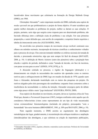 39
incentivador desse movimento que culminaria na formação do Design Methods Group
(DMG), em 1968.
Christopher Alexander24
, outro importante membro do DMG, defendia uma espécie de
modus operandi em que problematizava o projeto de forma objetiva. O autor acreditava que
quanto melhor elencados os problemas do projeto, melhor se dariam as suas soluções. O
projeto, portanto, seria algo que surgiria como resposta para um determinado problema, não
havendo diferença entre a definição exata do problema e sua solução. Em suas primeiras
proposições, o autor defendia que, com auxílio do computador, o arquiteto listaria requisitos e
tabelas de interconexão entre eles (ALEXANDER, 1969).
Os envolvidos nos primeiros tempos do movimento design methods centraram seus
olhares em métodos racionais, incorporação de técnicas científicas e conhecimentos voltados
para o processo de design. Eles estavam tentando trabalhar os critérios racionais de tomada de
decisão, e procurando otimizá-los; algo que nem sempre foi fácil de alcançar (BAYAZIT,
2004, p. 19). A definição de Morris Asimow (outro dos pioneiros) sobre a projetação bem
elucida o espírito do período, definindo-o como "tomada de decisão, em face da incerteza,
com penas severas para os erros" (JONES, 1978 [1970], p. 3).
A discussão centrada no processo, a rigidez da linguagem (abstração) e o
distanciamento em relação às necessidades dos usuários são apontados como os maiores
motivos para o enfraquecimento do DMG logo em meados da década de 1970, quando saem
Jones e Alexander, declarando insatisfação com os rumos das pesquisas em projeto. Os
motivos alegados pelos dois personagens são semelhantes: enquanto Jones comentava sobre a
insuficiência da racionalidade e a defesa da intuição; Alexander enxergava parte do debate
como algo pouco válido e mero “jogo intelectual” (OLIVEIRA, PINTO, 2009).
Essa espécie de desordem no movimento, em parte, deveu-se à postura crítica de Tony
Ward que, durante o Portsmouth Symposium (1967), instigou confrontos entre aqueles que ele
considerava behavioristas (vistos como representantes de um tipo de visão mecanizada)
versus existencialistas/ fenomenologistas (incluindo ele próprio), preocupados “com a
humanidade” dos seres humanos (BROADBENT, 1981, p. 309 apud BAYAZIT, 2004, p. 19).
Num segundo momento, o DMG assistiu ao esgotamento das abordagens
metodológicas dar lugar, gradativamente, à reconstituição dos enfoques temáticos e ampliação
(inter)disciplinar das abordagens, o que culminou na criação de importantes publicações,
24
Christopher Alexander (1936-), arquiteto, urbanista e matemático austro-americano. Professor da Universidade
da Califórnia, em Berkeley.
 