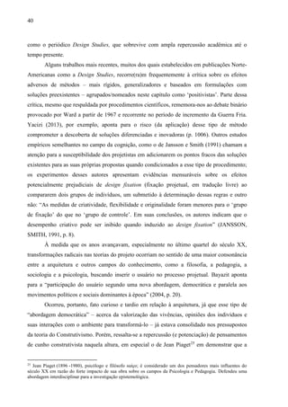 40
como o periódico Design Studies, que sobrevive com ampla repercussão acadêmica até o
tempo presente.
Alguns trabalhos mais recentes, muitos dos quais estabelecidos em publicações Norte-
Americanas como a Design Studies, recorre(ra)m frequentemente à crítica sobre os efeitos
adversos de métodos – mais rígidos, generalizadores e baseados em formulações com
soluções preexistentes – agrupados/nomeados neste capítulo como ‘positivistas’. Parte dessa
crítica, mesmo que respaldada por procedimentos científicos, rememora-nos ao debate binário
provocado por Ward a partir de 1967 e recorrente no período de incremento da Guerra Fria.
Yacizi (2013), por exemplo, aponta para o risco (da aplicação) desse tipo de método
comprometer a descoberta de soluções diferenciadas e inovadoras (p. 1006). Outros estudos
empíricos semelhantes no campo da cognição, como o de Jansson e Smith (1991) chamam a
atenção para a susceptibilidade dos projetistas em adicionarem os pontos fracos das soluções
existentes para as suas próprias propostas quando condicionados a esse tipo de procedimento;
os experimentos desses autores apresentam evidências mensuráveis sobre os efeitos
potencialmente prejudiciais de design fixation (fixação projetual, em tradução livre) ao
compararem dois grupos de indivíduos, um submetido à determinação dessas regras e outro
não: “As medidas de criatividade, flexibilidade e originalidade foram menores para o ‘grupo
de fixação’ do que no ‘grupo de controle’. Em suas conclusões, os autores indicam que o
desempenho criativo pode ser inibido quando induzido ao design fixation” (JANSSON,
SMITH, 1991, p. 8).
À medida que os anos avançavam, especialmente no último quartel do século XX,
transformações radicais nas teorias do projeto ocorriam no sentido de uma maior consonância
entre a arquitetura e outros campos do conhecimento, como a filosofia, a pedagogia, a
sociologia e a psicologia, buscando inserir o usuário no processo projetual. Bayazit aponta
para a “participação do usuário segundo uma nova abordagem, democrática e paralela aos
movimentos políticos e sociais dominantes à época” (2004, p. 20).
Ocorreu, portanto, fato curioso e tardio em relação à arquitetura, já que esse tipo de
“abordagem democrática” – acerca da valorização das vivências, opiniões dos indivíduos e
suas interações com o ambiente para transformá-lo – já estava consolidado nos pressupostos
da teoria do Construtivismo. Porém, ressalta-se a repercussão (e potenciação) de pensamentos
de cunho construtivista naquela altura, em especial o de Jean Piaget25
em demonstrar que a
25
Jean Piaget (1896 -1980), psicólogo e filósofo suíço; é considerado um dos pensadores mais influentes do
século XX em razão do forte impacto de sua obra sobre os campos da Psicologia e Pedagogia. Defendeu uma
abordagem interdisciplinar para a investigação epistemológica.
 