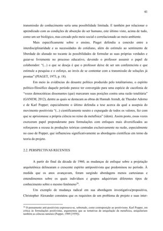 41
transmissão do conhecimento seria uma possibilidade limitada. E também por relacionar o
aprendizado com as condições de absorção do ser humano, este último visto, acima de tudo,
como um ser biológico, mas cercado pelo meio social e correlacionado ao meio ambiente.
Mais especificamente sobre o ensino, Piaget defendia a conexão entre a
interdisciplinaridade e as necessidades do cotidiano, além do estímulo ao sentimento de
liberdade do alunado no tocante às possibilidades de formular as suas próprias verdades e
guiar-se livremente no processo educativo, devendo o professor assumir o papel de
colaborador: “(...) o que se deseja é que o professor deixe de ser um conferencista e que
estimule a pesquisa e o esforço, ao invés de se contentar com a transmissão de soluções já
prontas” (PIAGET, 1973, p. 18).
Em meio às evidências do desastre político produzido pelo totalitarismo, o espírito
político-filosófico daquele período parece ter convergido para uma espécie de cacofonia de
“vozes democráticas dissonantes (que) marcaram suas posições contra uma razão totalitária”
(GANEM, 2012), dentre as quais se destacam as obras de Hannah Arendt, de Theodor Adorno
e de Karl Popper; especialmente o último defendia a tese acerca da qual a assepsia do
movimento positivista “(...) cientificamente neutro e expurgado de todos os valores, fez com
que se aprisionasse a própria ciência no reino da metafísica” (idem). Assim posto, essas vozes
exerceram papel preponderante para formulações com enfoques mais diversificados ao
reforçarem a recusa às produções teóricas centradas exclusivamente na razão, especialmente
no caso de Popper, que influenciou significativamente as abordagens científicas em torno da
teoria do projeto.
2.2. PERSPECTIVAS RECENTES
A partir do final da década de 1960, as mudanças de enfoque sobre a projetação
arquitetônica delinearam o crescente espírito antipositivista que predominou no período. À
medida que os anos avançavam, foram surgindo abordagens menos cartesianas e
entendimentos sobre os quais indivíduos e grupos adquiririam diferentes tipos de
conhecimento sobre o mesmo fenômeno26
.
Um exemplo de mudança radical em sua abordagem investigativa/propositiva,
Christopher Alexander constatou que os requisitos de um problema de projeto e suas inter-
26
O pensamento anti-positivista expressava-se, sobretudo, como contraposição ao positivismo. Karl Popper, em
crítica às formulações positivistas, argumentou que as tentativas de aniquilação da metafísica, aniquilariam
também as ciências naturais (Popper, 1989 [1959]).
 