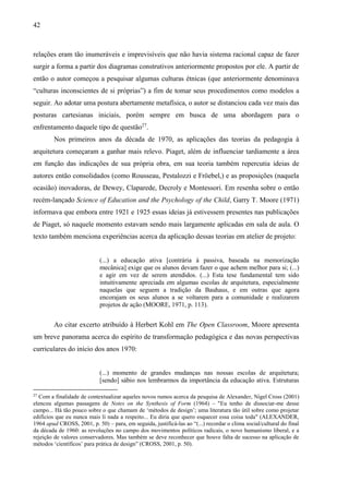 42
relações eram tão inumeráveis e imprevisíveis que não havia sistema racional capaz de fazer
surgir a forma a partir dos diagramas construtivos anteriormente propostos por ele. A partir de
então o autor começou a pesquisar algumas culturas étnicas (que anteriormente denominava
“culturas inconscientes de si próprias”) a fim de tomar seus procedimentos como modelos a
seguir. Ao adotar uma postura abertamente metafísica, o autor se distanciou cada vez mais das
posturas cartesianas iniciais, porém sempre em busca de uma abordagem para o
enfrentamento daquele tipo de questão27
.
Nos primeiros anos da década de 1970, as aplicações das teorias da pedagogia à
arquitetura começaram a ganhar mais relevo. Piaget, além de influenciar tardiamente a área
em função das indicações de sua própria obra, em sua teoria também repercutia ideias de
autores então consolidados (como Rousseau, Pestalozzi e Fröebel,) e as proposições (naquela
ocasião) inovadoras, de Dewey, Claparede, Decroly e Montessori. Em resenha sobre o então
recém-lançado Science of Education and the Psychology of the Child, Garry T. Moore (1971)
informava que embora entre 1921 e 1925 essas ideias já estivessem presentes nas publicações
de Piaget, só naquele momento estavam sendo mais largamente aplicadas em sala de aula. O
texto também menciona experiências acerca da aplicação dessas teorias em atelier de projeto:
(...) a educação ativa [contrária à passiva, baseada na memorização
mecânica] exige que os alunos devam fazer o que achem melhor para si; (...)
e agir em vez de serem atendidos. (...) Esta tese fundamental tem sido
intuitivamente apreciada em algumas escolas de arquitetura, especialmente
naquelas que seguem a tradição da Bauhaus, e em outras que agora
encorajam os seus alunos a se voltarem para a comunidade e realizarem
projetos de ação (MOORE, 1971, p. 113).
Ao citar excerto atribuído à Herbert Kohl em The Open Classroom, Moore apresenta
um breve panorama acerca do espírito de transformação pedagógica e das novas perspectivas
curriculares do início dos anos 1970:
(...) momento de grandes mudanças nas nossas escolas de arquitetura;
[sendo] sábio nos lembrarmos da importância da educação ativa. Estruturas
27
Com a finalidade de contextualizar aqueles novos rumos acerca da pesquisa de Alexander, Nigel Cross (2001)
elencou algumas passagens de Notes on the Synthesis of Form (1964) – "Eu tenho de dissociar-me desse
campo... Há tão pouco sobre o que chamam de ‘métodos de design’; uma literatura tão útil sobre como projetar
edifícios que eu nunca mais li nada a respeito... Eu diria que quero esquecer essa coisa toda" (ALEXANDER,
1964 apud CROSS, 2001, p. 50) – para, em seguida, justificá-las ao “(...) recordar o clima social/cultural do final
da década de 1960: as revoluções no campo dos movimentos políticos radicais, o novo humanismo liberal, e a
rejeição de valores conservadores. Mas também se deve reconhecer que houve falta de sucesso na aplicação de
métodos ‘científicos’ para prática de design” (CROSS, 2001, p. 50).
 