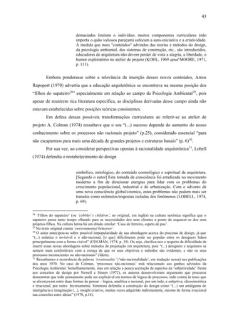 43
demasiadas limitam o indivíduo; muitos componentes curriculares (não
importa o quão valiosos pareçam) sufocam a auto-iniciativa e a criatividade.
À medida que mais "conteúdos" advindos das teorias e métodos do design,
da psicologia ambiental, dos sistemas de construção, etc., são introduzidos,
educadores de arquitetura não devem perder de vista a alegria, a liberdade, o
humor exploratório no atelier de projeto (KOHL, 1969 apud MOORE, 1971,
p. 113).
Embora ponderasse sobre a relevância da inserção desses novos conteúdos, Amos
Rapoport (1970) advertia que a educação arquitetônica se encontrava na mesma posição dos
“filhos do sapateiro28
” especialmente em relação ao campo da Psicologia Ambiental29
, pois
apesar de reunirem rica literatura específica, as disciplinas derivadas desse campo ainda não
estavam estabelecidas sobre posições teóricas consistentes.
Em defesa dessas possíveis transformações curriculares ao referir-se ao atelier de
projeto A. Colman (1974) ressaltava que o seu “(...) sucesso depende do aumento do nosso
conhecimento sobre os processos não racionais projeto” (p.25), considerado essencial “para
não escaparmos para mais uma década de grandes projetos e estruturas banais” (p. 6)30
.
Por sua vez, ao considerar perspectivas opostas à racionalidade arquitetônica31
, Lobell
(1974) defendia o restabelecimento do design
simbólico, mitológico, do conteúdo cosmológico e espiritual da arquitetura.
[Segundo o autor] Esta tomada de consciência foi erradicada no movimento
moderno a fim de direcionar energias para lidar com os problemas do
crescimento populacional, industrial e de urbanização. Com o advento de
uma nova consciência global/cósmica, estes problemas não podem mais ser
tratados como estímulos/respostas isoladas dos fenômenos (LOBELL, 1974,
p. 69).
28
‘Filhos do sapateiro’ (ou ‘cobbler’s children’, no original, em inglês) na cultura saxônica significa que o
sapateiro passa tanto tempo olhando para as necessidades dos seus clientes a ponto de esquecer-se dos seus
próprios filhos. Na cultura latina há um ditado similar: ‘Casa de ferreiro, espeto de pau’.
29
No texto original consta ‘environmental behavior’.
30
O autor antecipou-se sobre possível impopularidade de sua abordagem acerca do processo de design, já que
“(...) enfatiza o invisível e o não-racional, [o que] dificilmente pode ser popular entre os designers lidam
principalmente com a forma visível” (COLMAN, 1974, p. 19). Ou seja, clarifica-nos a respeito da dificuldade de
inserir essas novas abordagens sobre métodos de projetação em arquitetura, pois “(...) designers e arquitetos se
sentem mais confortáveis com a crença de que os seus objetivos e métodos são evidentes, e não os seus
processos inconscientes ou não-racionais” (Idem).
31
Ressaltamos a recorrência da palavra ‘irrationality’ (‘não-racionalidade’, em tradução nossa) nas publicações
dos anos 1970. No caso de Colman, ‘processos não-racionais’ está relacionado aos ganhos advindos da
Psicologia Ambiental. Semelhantemente, mas em relação a pouca aceitação de aspectos da ‘subjetividade’ frente
aos conceitos de design por Newell e Simon (1972), os autores desenvolveram argumento que procurou
demonstrar que todo pensamento pode ser explicável em termos de lógica de processos, indo contra às teses que
se alicerçavam entre duas formas de pensar – lógica, analítica e racional, por um lado, e subjetiva, idiossincrática
e irracional, por outro. Inversamente, Simmons defendia a construção do design como “(...) um amálgama de
inteligência e imaginação (...), insight criativo, muitas vezes adquirido indiretamente, mesmo de forma irracional
nas conexões entre ideias” (1978, p.18).
 