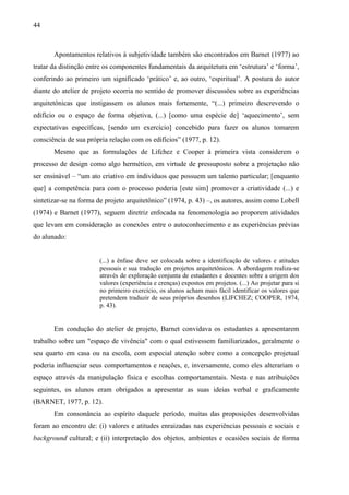44
Apontamentos relativos à subjetividade também são encontrados em Barnet (1977) ao
tratar da distinção entre os componentes fundamentais da arquitetura em ‘estrutura’ e ‘forma’,
conferindo ao primeiro um significado ‘prático’ e, ao outro, ‘espiritual’. A postura do autor
diante do atelier de projeto ocorria no sentido de promover discussões sobre as experiências
arquitetônicas que instigassem os alunos mais fortemente, “(...) primeiro descrevendo o
edifício ou o espaço de forma objetiva, (...) [como uma espécie de] ‘aquecimento’, sem
expectativas específicas, [sendo um exercício] concebido para fazer os alunos tomarem
consciência de sua própria relação com os edifícios” (1977, p. 12).
Mesmo que as formulações de Lifchez e Cooper à primeira vista considerem o
processo de design como algo hermético, em virtude de pressuposto sobre a projetação não
ser ensinável – “um ato criativo em indivíduos que possuem um talento particular; [enquanto
que] a competência para com o processo poderia [este sim] promover a criatividade (...) e
sintetizar-se na forma de projeto arquitetônico” (1974, p. 43) –, os autores, assim como Lobell
(1974) e Barnet (1977), seguem diretriz enfocada na fenomenologia ao proporem atividades
que levam em consideração as conexões entre o autoconhecimento e as experiências prévias
do alunado:
(...) a ênfase deve ser colocada sobre a identificação de valores e atitudes
pessoais e sua tradução em projetos arquitetônicos. A abordagem realiza-se
através de exploração conjunta de estudantes e docentes sobre a origem dos
valores (experiência e crenças) expostos em projetos. (...) Ao projetar para si
no primeiro exercício, os alunos acham mais fácil identificar os valores que
pretendem traduzir de seus próprios desenhos (LIFCHEZ; COOPER, 1974,
p. 43).
Em condução do atelier de projeto, Barnet convidava os estudantes a apresentarem
trabalho sobre um "espaço de vivência" com o qual estivessem familiarizados, geralmente o
seu quarto em casa ou na escola, com especial atenção sobre como a concepção projetual
poderia influenciar seus comportamentos e reações, e, inversamente, como eles alterariam o
espaço através da manipulação física e escolhas comportamentais. Nesta e nas atribuições
seguintes, os alunos eram obrigados a apresentar as suas ideias verbal e graficamente
(BARNET, 1977, p. 12).
Em consonância ao espírito daquele período, muitas das proposições desenvolvidas
foram ao encontro de: (i) valores e atitudes enraizadas nas experiências pessoais e sociais e
background cultural; e (ii) interpretação dos objetos, ambientes e ocasiões sociais de forma
 